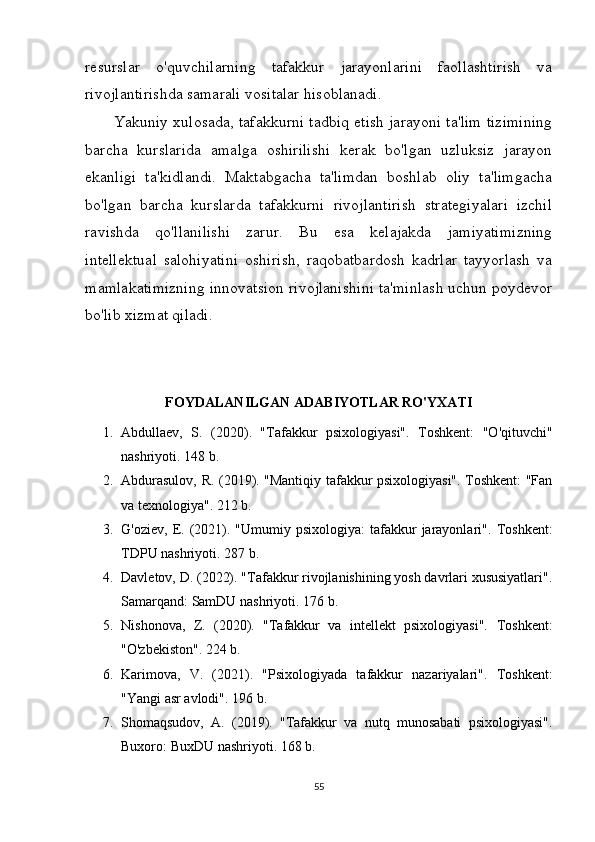 resurslar   o'quvchilarning   tafakkur   jarayonlarini   faollashtirish   va
rivojlantirishda samarali vositalar hisoblanadi.
Yakuniy xulosada, tafakkurni tadbiq etish jarayoni ta'lim tizimining
barcha   kurslarida   amalga   oshirilishi   kerak   bo'lgan   uzluksiz   jarayon
ekanligi   ta'kidlandi.   Maktabgacha   ta'limdan   boshlab   oliy   ta'limgacha
bo'lgan   barcha   kurslarda   tafakkurni   rivojlantirish   strategiyalari   izchil
ravishda   qo'llanilishi   zarur.   Bu   esa   kelajakda   jamiyatimizning
intellektual   salohiyatini   oshirish,   raqobatbardosh   kadrlar   tayyorlash   va
mamlakatimizning innovatsion rivojlanishini ta'minlash uchun poydevor
bo'lib xizmat qiladi.
FOYDALANILGAN ADABIYOTLAR RO'YXATI
1. Abdullaev,   S.   (2020).   "Tafakkur   psixologiyasi".   Toshkent:   "O'qituvchi"
nashriyoti. 148 b.
2. Abdurasulov, R. (2019). "Mantiqiy tafakkur psixologiyasi". Toshkent: "Fan
va texnologiya". 212 b.
3. G'oziev,  E.  (2021).  "Umumiy  psixologiya:  tafakkur   jarayonlari".   Toshkent:
TDPU nashriyoti. 287 b.
4. Davletov, D. (2022). "Tafakkur rivojlanishining yosh davrlari xususiyatlari".
Samarqand: SamDU nashriyoti. 176 b.
5. Nishonova,   Z.   (2020).   "Tafakkur   va   intellekt   psixologiyasi".   Toshkent:
"O'zbekiston". 224 b.
6. Karimova,   V.   (2021).   "Psixologiyada   tafakkur   nazariyalari".   Toshkent:
"Yangi asr avlodi". 196 b.
7. Shomaqsudov,   A.   (2019).   "Tafakkur   va   nutq   munosabati   psixologiyasi".
Buxoro: BuxDU nashriyoti. 168 b.
55 
