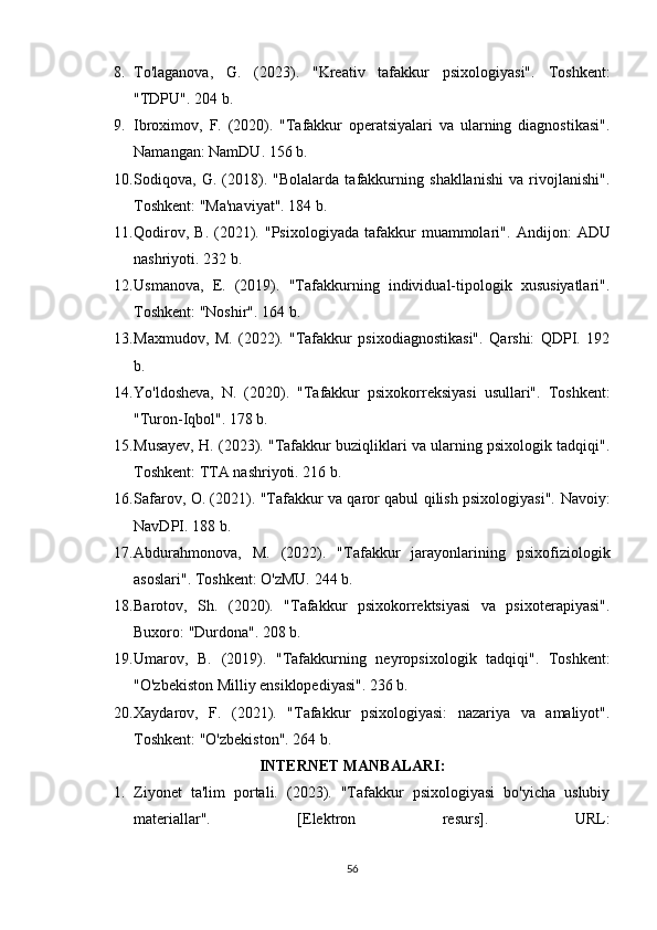 8. To'laganova,   G.   (2023).   "Kreativ   tafakkur   psixologiyasi".   Toshkent:
"TDPU". 204 b.
9. Ibroximov,   F.   (2020).   "Tafakkur   operatsiyalari   va   ularning   diagnostikasi".
Namangan: NamDU. 156 b.
10. Sodiqova,   G.   (2018).   "Bolalarda   tafakkurning   shakllanishi   va   rivojlanishi".
Toshkent: "Ma'naviyat". 184 b.
11. Qodirov,   B.   (2021).  "Psixologiyada   tafakkur   muammolari".   Andijon:   ADU
nashriyoti. 232 b.
12. Usmanova,   E.   (2019).   "Tafakkurning   individual-tipologik   xususiyatlari".
Toshkent: "Noshir". 164 b.
13. Maxmudov,   M.   (2022).   "Tafakkur   psixodiagnostikasi".   Qarshi:   QDPI.   192
b.
14. Yo'ldosheva,   N.   (2020).   "Tafakkur   psixokorreksiyasi   usullari".   Toshkent:
"Turon-Iqbol". 178 b.
15. Musayev, H. (2023). "Tafakkur buziqliklari va ularning psixologik tadqiqi".
Toshkent: TTA nashriyoti. 216 b.
16. Safarov, O. (2021). "Tafakkur va qaror qabul qilish psixologiyasi".   Navoiy:
NavDPI. 188 b.
17. Abdurahmonova,   M.   (2022).   "Tafakkur   jarayonlarining   psixofiziologik
asoslari".  Toshkent: O'zMU. 244 b.
18. Barotov,   Sh.   (2020).   "Tafakkur   psixokorrektsiyasi   va   psixoterapiyasi".
Buxoro: "Durdona". 208 b.
19. Umarov,   B.   (2019).   "Tafakkurning   neyropsi х ologik   tadqiqi".   Toshkent:
"O'zbekiston Milliy ensiklopediyasi". 236 b.
20. Xaydarov,   F.   (2021).   "Tafakkur   psixologiyasi:   nazariya   va   amaliyot".
Toshkent: "O'zbekiston". 264 b.
INTERNET MANBALARI:
1. Ziyonet   ta'lim   portali.   (2023).   "Tafakkur   psixologiyasi   bo'yicha   uslubiy
materiallar".   [Elektron   resurs].   URL:
56 