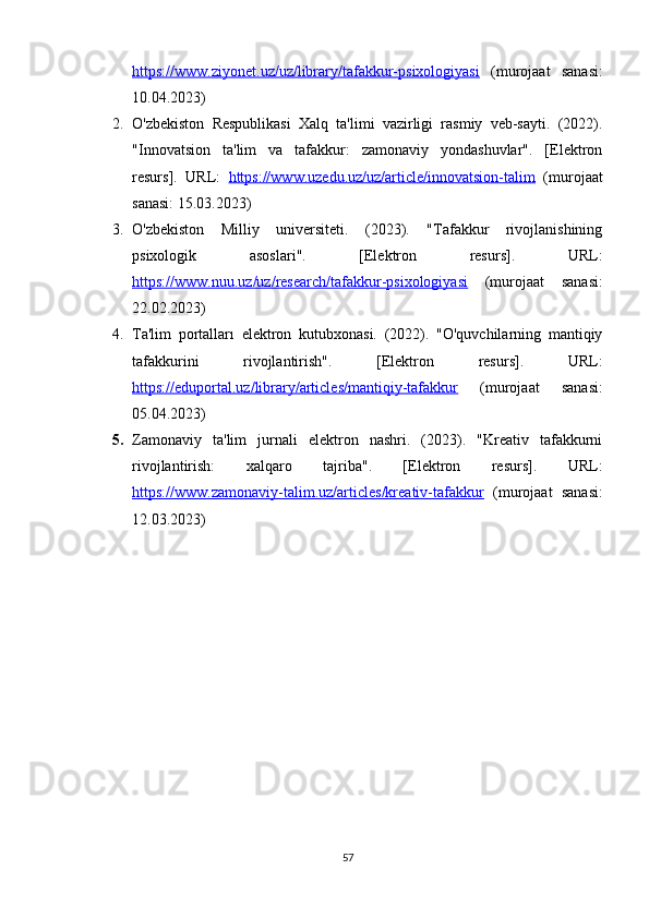 https://www.ziyonet.uz/uz/library/tafakkur-psixologiyasi   (murojaat   sanasi:
10.04.2023) 
2. O'zbekiston   Respublikasi   Xalq   ta'limi   vazirligi   rasmiy   veb-sayti.   (2022).
"Innovatsion   ta'lim   va   tafakkur:   zamonaviy   yondashuvlar".   [Elektron
resurs].   URL:   https://www.uzedu.uz/uz/article/innovatsion-talim   (murojaat
sanasi: 15.03.2023) 
3. O'zbekiston   Milliy   universiteti.   (2023).   "Tafakkur   rivojlanishining
psixologik   asoslari".   [Elektron   resurs].   URL:
https://www.nuu.uz/uz/research/tafakkur-psixologiyasi   (murojaat   sanasi:
22.02.2023) 
4. Ta'lim   portalları   elektron   kutubxonasi.   (2022).   "O'quvchilarning   mantiqiy
tafakkurini   rivojlantirish".   [Elektron   resurs].   URL:
https://eduportal.uz/library/articles/mantiqiy-tafakkur   (murojaat   sanasi:
05.04.2023) 
5. Zamonaviy   ta'lim   jurnali   elektron   nashri.   (2023).   "Kreativ   tafakkurni
rivojlantirish:   xalqaro   tajriba".   [Elektron   resurs].   URL:
https://www.zamonaviy-talim.uz/articles/kreativ-tafakkur   (murojaat   sanasi:
12.03.2023)
57 