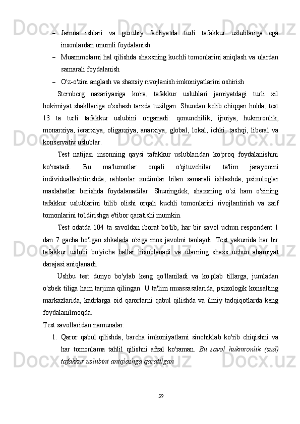  Jamoa   ishlari   va   guruhiy   faoliyatda   turli   tafakkur   uslublariga   ega
insonlardan unumli foydalanish
 Muammolarni hal qilishda shaxsning kuchli tomonlarini aniqlash va ulardan
samarali foydalanish
 O'z-o'zini anglash va shaxsiy rivojlanish imkoniyatlarini oshirish
Sternberg   nazariyasiga   ko'ra,   tafakkur   uslublari   jamiyatdagi   turli   xil
hokimiyat shakllariga o'xshash  tarzda tuzilgan. Shundan kelib chiqqan holda, test
13   ta   turli   tafakkur   uslubini   o'rganadi:   qonunchilik,   ijroiya,   hukmronlik,
monarxiya,   ierarxiya,   oligarxiya,   anarxiya,   global,   lokal,   ichki,   tashqi,   liberal   va
konservativ uslublar.
Test   natijasi   insonning   qaysi   tafakkur   uslublaridan   ko'proq   foydalanishini
ko'rsatadi.   Bu   ma'lumotlar   orqali   o'qituvchilar   ta'lim   jarayonini
individuallashtirishda,   rahbarlar   xodimlar   bilan   samarali   ishlashda,   psixologlar
maslahatlar   berishda   foydalanadilar.   Shuningdek,   shaxsning   o'zi   ham   o'zining
tafakkur   uslublarini   bilib   olishi   orqali   kuchli   tomonlarini   rivojlantirish   va   zaif
tomonlarini to'ldirishga e'tibor qaratishi mumkin.
Test   odatda   104   ta   savoldan   iborat   bo'lib,   har   bir   savol   uchun   respondent   1
dan   7   gacha   bo'lgan   shkalada   o'ziga   mos   javobni   tanlaydi.   Test   yakunida   har   bir
tafakkur   uslubi   bo'yicha   ballar   hisoblanadi   va   ularning   shaxs   uchun   ahamiyat
darajasi aniqlanadi.
Ushbu   test   dunyo   bo'ylab   keng   qo'llaniladi   va   ko'plab   tillarga,   jumladan
o'zbek tiliga ham tarjima qilingan. U ta'lim muassasalarida, psixologik konsalting
markazlarida,   kadrlarga   oid   qarorlarni   qabul   qilishda   va   ilmiy   tadqiqotlarda   keng
foydalanilmoqda.
Test savollari dan namunalar:
1. Qaror   qabul   qilishda,   barcha   imkoniyatlarni   sinchiklab   ko'rib   chiqishni   va
har   tomonlama   tahlil   qilishni   afzal   ko'raman.   Bu   savol   hukmronlik   (sud)
tafakkur uslubini aniqlashga qaratilgan
59 