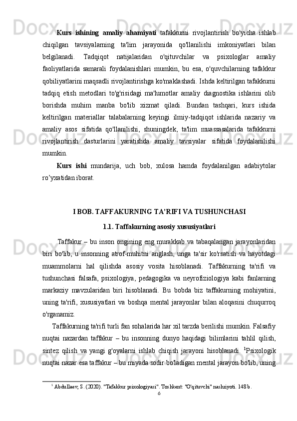 Kurs   ishining   аmаliy   аhаmiyаti   tafakkurni   rivojlantirish   bo'yicha   ishlab
chiqilgan   tavsiyalarning   ta'lim   jarayonida   qo'llanilishi   imkoniyatlari   bilan
belgilanadi.   Tadqiqot   natijalaridan   o'qituvchilar   va   psixologlar   amaliy
faoliyatlarida   samarali   foydalanishlari   mumkin,   bu   esa,   o'quvchilarning   tafakkur
qobiliyatlarini maqsadli rivojlantirishga ko'maklashadi. Ishda keltirilgan tafakkurni
tadqiq   etish   metodlari   to'g'risidagi   ma'lumotlar   amaliy   diagnostika   ishlarini   olib
borishda   muhim   manba   bo'lib   xizmat   qiladi.   Bundan   tashqari,   kurs   ishida
keltirilgan   materiallar   talabalarning   keyingi   ilmiy-tadqiqot   ishlarida   nazariy   va
amaliy   asos   sifatida   qo'llanilishi,   shuningdek,   ta'lim   muassasalarida   tafakkurni
rivojlantirish   dasturlarini   yaratishda   amaliy   tavsiyalar   sifatida   foydalanilishi
mumkin.
Kurs   ishi   mundаrijа,   uch   bоb,   xulоsа   hаmdа   fоydаlаnilgаn   аdаbiytоlаr
r о ’yxаtidаn ibоrаt.
I BOB. TAFFAKURNING TA’RIFI VA TUSHUNCHASI
1.1. Taffakurning asosiy xususiyatlari
           Taffakur  – bu inson  ongining eng murakkab  va tabaqalangan jarayonlaridan
biri   bo'lib,   u   insonning   atrof-muhitni   anglash,   unga   ta'sir   ko'rsatish   va   hayotdagi
muammolarni   hal   qilishda   asosiy   vosita   hisoblanadi.   Taffakurning   ta'rifi   va
tushunchasi   falsafa,   psixologiya,   pedagogika   va   neyrofiziologiya   kabi   fanlarning
markaziy   mavzularidan   biri   hisoblanadi.   Bu   bobda   biz   taffakurning   mohiyatini,
uning   ta'rifi,   xususiyatlari   va   boshqa   mental   jarayonlar   bilan   aloqasini   chuqurroq
o'rganamiz.
      Taffakurning ta'rifi turli fan sohalarida har xil tarzda berilishi mumkin. Falsafiy
nuqtai   nazardan   taffakur   –   bu   insonning   dunyo   haqidagi   bilimlarini   tahlil   qilish,
sintez   qilish   va   yangi   g'oyalarni   ishlab   chiqish   jarayoni   hisoblanadi.   1
Psixologik
nuqtai nazar esa taffakur – bu miyada sodir bo'ladigan mental jarayon bo'lib, uning
1
  Abdullaev, S. (2020). "Tafakkur psixologiyasi". Toshkent: "O'qituvchi" nashriyoti. 148 b.
6 