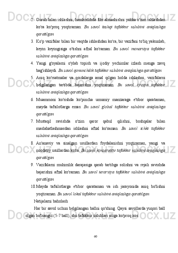2. Guruh bilan ishlashni, hamkorlikda fikr almashishni yakka o'zim ishlashdan
ko'ra   ko'proq   yoqtiraman.   Bu   savol   tashqi   tafakkur   uslubini   aniqlashga
qaratilgan
3. Ko'p vazifalar bilan bir vaqtda ishlashdan ko'ra, bir vazifani to'liq yakunlab,
keyin   keyingisiga   o'tishni   afzal   ko'raman.   Bu   savol   monarxiya   tafakkur
uslubini aniqlashga qaratilgan
4. Yangi   g'oyalarni   o'ylab   topish   va   ijodiy   yechimlar   izlash   menga   zavq
bag'ishlaydi.   Bu savol qonunchilik tafakkur uslubini aniqlashga qaratilgan
5. Aniq   ko'rsatmalar   va   qoidalarga   amal   qilgan   holda   ishlashni,   vazifalarni
belgilangan   tartibda   bajarishni   yoqtiraman.   Bu   savol   ijroiya   tafakkur
uslubini aniqlashga qaratilgan
6. Muammoni   ko'rishda   ko'pincha   umumiy   manzaraga   e'tibor   qarataman,
mayda   tafsilotlarga   emas.   Bu   savol   global   tafakkur   uslubini   aniqlashga
qaratilgan
7. Mustaqil   ravishda   o'zim   qaror   qabul   qilishni,   boshqalar   bilan
maslahatlashmasdan   ishlashni   afzal   ko'raman.   Bu   savol   ichki   tafakkur
uslubini aniqlashga qaratilgan
8. An'anaviy   va   sinalgan   usullardan   foydalanishni   yoqtiraman,   yangi   va
noodatiy usullardan ko'ra.   Bu savol konservativ tafakkur uslubini aniqlashga
qaratilgan
9. Vazifalarni   muhimlik   darajasiga   qarab   tartibga   solishni   va   rejali   ravishda
bajarishni   afzal   ko'raman.   Bu   savol   ierarxiya   tafakkur   uslubini   aniqlashga
qaratilgan
10. Mayda   tafsilotlarga   e'tibor   qarataman   va   ish   jarayonida   aniq   bo'lishni
yoqtiraman.   Bu savol lokal tafakkur uslubini aniqlashga qaratilgan
Natijalarni baholash
Har bir savol uchun belgilangan ballni qo'shing. Qaysi savollarda yuqori ball
olgan bo'lsangiz (5-7 ball), shu tafakkur uslublari sizga ko'proq xos.
60 