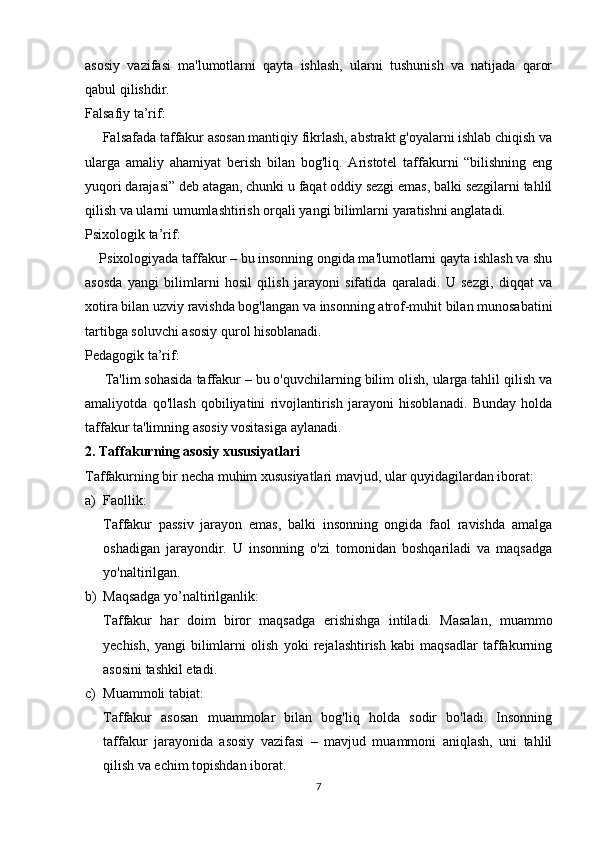 asosiy   vazifasi   ma'lumotlarni   qayta   ishlash,   ularni   tushunish   va   natijada   qaror
qabul qilishdir.
Falsafiy ta’rif:
     Falsafada taffakur asosan mantiqiy fikrlash, abstrakt g'oyalarni ishlab chiqish va
ularga   amaliy   ahamiyat   berish   bilan   bog'liq.   Aristotel   taffakurni   “bilishning   eng
yuqori darajasi” deb atagan, chunki u faqat oddiy sezgi emas, balki sezgilarni tahlil
qilish va ularni umumlashtirish orqali yangi bilimlarni yaratishni anglatadi.
Psixologik ta’rif:
    Psixologiyada taffakur – bu insonning ongida ma'lumotlarni qayta ishlash va shu
asosda   yangi   bilimlarni   hosil   qilish   jarayoni   sifatida   qaraladi.   U   sezgi,   diqqat   va
xotira bilan uzviy ravishda bog'langan va insonning atrof-muhit bilan munosabatini
tartibga soluvchi asosiy qurol hisoblanadi.
Pedagogik ta’rif:
     Ta'lim sohasida taffakur – bu o'quvchilarning bilim olish, ularga tahlil qilish va
amaliyotda   qo'llash   qobiliyatini   rivojlantirish   jarayoni   hisoblanadi.   Bunday   holda
taffakur ta'limning asosiy vositasiga aylanadi.
2. Taffakurning asosiy xususiyatlari
Taffakurning bir necha muhim xususiyatlari mavjud, ular quyidagilardan iborat:
a) Faollik:
Taffakur   passiv   jarayon   emas,   balki   insonning   ongida   faol   ravishda   amalga
oshadigan   jarayondir.   U   insonning   o'zi   tomonidan   boshqariladi   va   maqsadga
yo'naltirilgan.
b) Maqsadga yo’naltirilganlik:
Taffakur   har   doim   biror   maqsadga   erishishga   intiladi.   Masalan,   muammo
yechish,   yangi   bilimlarni   olish   yoki   rejalashtirish   kabi   maqsadlar   taffakurning
asosini tashkil etadi.
c) Muammoli tabiat:
Taffakur   asosan   muammolar   bilan   bog'liq   holda   sodir   bo'ladi.   Insonning
taffakur   jarayonida   asosiy   vazifasi   –   mavjud   muammoni   aniqlash,   uni   tahlil
qilish va echim topishdan iborat.
7 