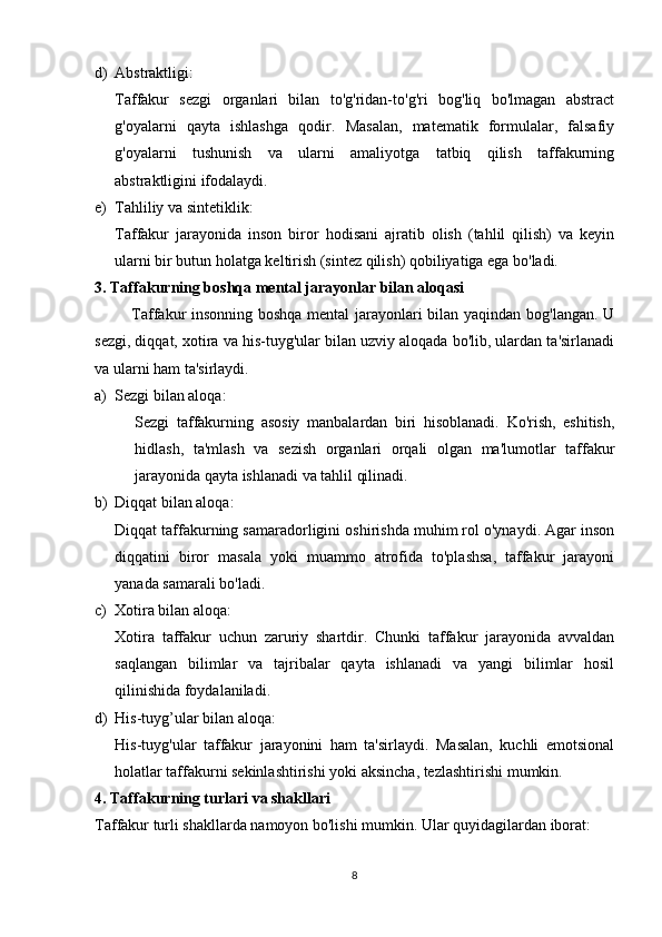 d) Abstraktligi:
Taffakur   sezgi   organlari   bilan   to'g'ridan-to'g'ri   bog'liq   bo'lmagan   abstract
g'oyalarni   qayta   ishlashga   qodir.   Masalan,   matematik   formulalar,   falsafiy
g'oyalarni   tushunish   va   ularni   amaliyotga   tatbiq   qilish   taffakurning
abstraktligini ifodalaydi.
e) Tahliliy va sintetiklik:
Taffakur   jarayonida   inson   biror   hodisani   ajratib   olish   (tahlil   qilish)   va   keyin
ularni bir butun holatga keltirish (sintez qilish) qobiliyatiga ega bo'ladi.
3. Taffakurning boshqa mental jarayonlar bilan aloqasi
             Taffakur insonning boshqa mental jarayonlari bilan yaqindan bog'langan. U
sezgi, diqqat, xotira va his-tuyg'ular bilan uzviy aloqada bo'lib, ulardan ta'sirlanadi
va ularni ham ta'sirlaydi.
a) Sezgi bilan aloqa:
Sezgi   taffakurning   asosiy   manbalardan   biri   hisoblanadi.   Ko'rish,   eshitish,
hidlash,   ta'mlash   va   sezish   organlari   orqali   olgan   ma'lumotlar   taffakur
jarayonida qayta ishlanadi va tahlil qilinadi.
b) Diqqat bilan aloqa:
Diqqat taffakurning samaradorligini oshirishda muhim rol o'ynaydi. Agar inson
diqqatini   biror   masala   yoki   muammo   atrofida   to'plashsa,   taffakur   jarayoni
yanada samarali bo'ladi.
c) Xotira bilan aloqa:
Xotira   taffakur   uchun   zaruriy   shartdir.   Chunki   taffakur   jarayonida   avvaldan
saqlangan   bilimlar   va   tajribalar   qayta   ishlanadi   va   yangi   bilimlar   hosil
qilinishida foydalaniladi.
d) His-tuyg’ular bilan aloqa:
His-tuyg'ular   taffakur   jarayonini   ham   ta'sirlaydi.   Masalan,   kuchli   emotsional
holatlar taffakurni sekinlashtirishi yoki aksincha, tezlashtirishi mumkin.
4. Taffakurning turlari va shakllari
Taffakur turli shakllarda namoyon bo'lishi mumkin. Ular quyidagilardan iborat:
8 