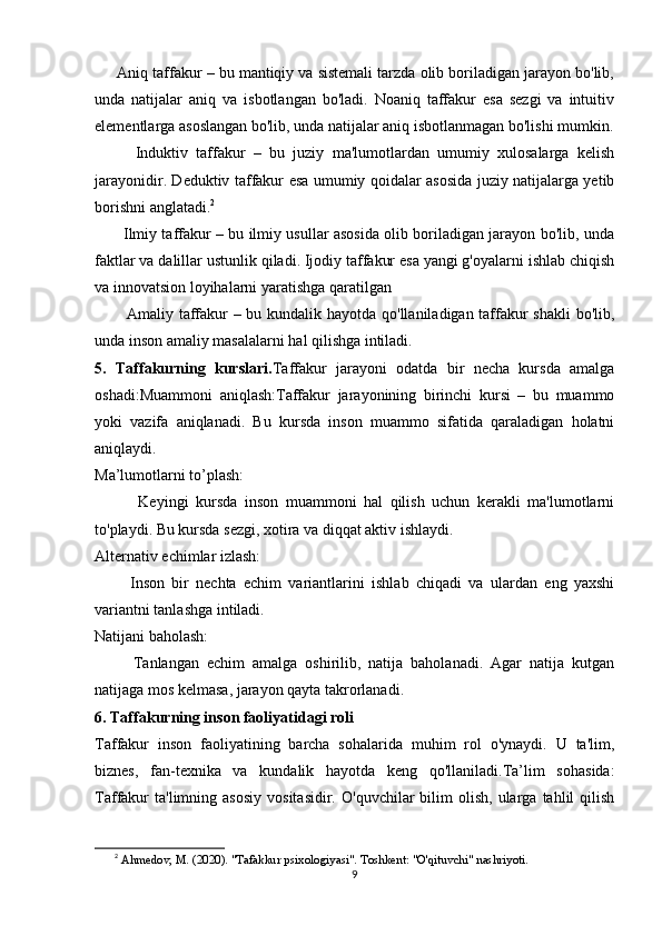       Aniq taffakur – bu mantiqiy va sistemali tarzda olib boriladigan jarayon bo'lib,
unda   natijalar   aniq   va   isbotlangan   bo'ladi.   Noaniq   taffakur   esa   sezgi   va   intuitiv
elementlarga asoslangan bo'lib, unda natijalar aniq isbotlanmagan bo'lishi mumkin.
          Induktiv   taffakur   –   bu   juziy   ma'lumotlardan   umumiy   xulosalarga   kelish
jarayonidir. Deduktiv taffakur esa umumiy qoidalar asosida juziy natijalarga yetib
borishni anglatadi. 2
           Ilmiy taffakur – bu ilmiy usullar asosida olib boriladigan jarayon bo'lib, unda
faktlar va dalillar ustunlik qiladi. Ijodiy taffakur esa yangi g'oyalarni ishlab chiqish
va innovatsion loyihalarni yaratishga qaratilgan
           Amaliy taffakur – bu kundalik hayotda qo'llaniladigan taffakur  shakli  bo'lib,
unda inson amaliy masalalarni hal qilishga intiladi.
5.   Taffakurning   kurslari. Taffakur   jarayoni   odatda   bir   necha   kursda   amalga
oshadi:Muammoni   aniqlash:Taffakur   jarayonining   birinchi   kursi   –   bu   muammo
yoki   vazifa   aniqlanadi.   Bu   kursda   inson   muammo   sifatida   qaraladigan   holatni
aniqlaydi.
Ma’lumotlarni to’plash:
            Keyingi   kursda   inson   muammoni   hal   qilish   uchun   kerakli   ma'lumotlarni
to'playdi. Bu kursda sezgi, xotira va diqqat aktiv ishlaydi.
Alternativ echimlar izlash:
          Inson   bir   nechta   echim   variantlarini   ishlab   chiqadi   va   ulardan   eng   yaxshi
variantni tanlashga intiladi.
Natijani baholash:
          Tanlangan   echim   amalga   oshirilib,   natija   baholanadi.   Agar   natija   kutgan
natijaga mos kelmasa, jarayon qayta takrorlanadi.
6. Taffakurning inson faoliyatidagi roli
Taffakur   inson   faoliyatining   barcha   sohalarida   muhim   rol   o'ynaydi.   U   ta'lim,
biznes,   fan-texnika   va   kundalik   hayotda   keng   qo'llaniladi.Ta’lim   sohasida:
Taffakur  ta'limning  asosiy  vositasidir.   O'quvchilar   bilim   olish,   ularga  tahlil   qilish
2
  Ahmedov, M. (2020). "Tafakkur psixologiyasi". Toshkent: "O'qituvchi" nashriyoti.
9 