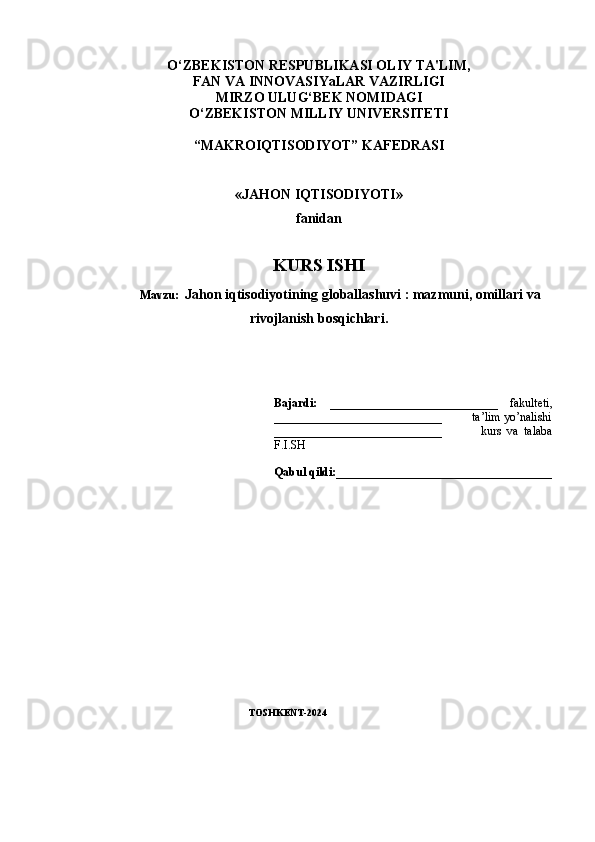 O‘ZBEKISTON RESPUBLIKASI OLIY TA'LIM, 
FAN VA INNOVASIYaLAR VAZIRLIGI
MIRZO ULUG‘BEK NOMIDAGI 
O‘ZBEKISTON MILLIY UNIVERSITETI
“MAKROIQTISODIY O T” KAFEDRASI
«JAHON IQTISODIYOTI» 
fanidan
KURS ISHI
Mavzu:    Jahon iqtisodiyotining globallashuvi : mazmuni, omillari va
rivojlanish bosqichlari.
Bajardi:   ____________________________   fakulteti,
____________ _______________ _          ta’lim yo’nalishi
_________________ ___________               kurs   va   talaba
F.I.SH
Qabul qildi:____________________________________
                                                   TOSHKENT-2024 