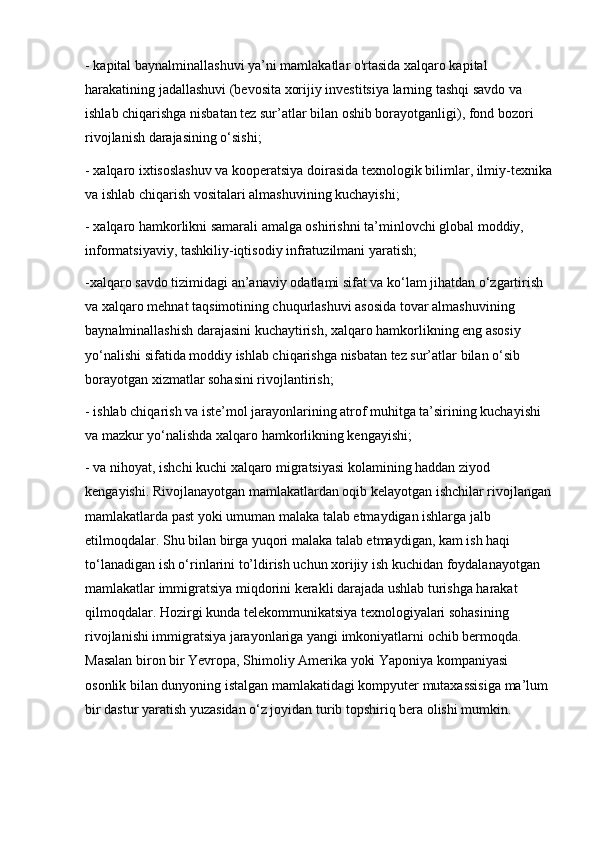 - kapital baynalminallashuvi ya’ni mamlakatlar o'rtasida xalqaro kapital 
harakatining jadallashuvi (bevosita xorijiy investitsiya larning tashqi savdo va 
ishlab chiqarishga nisbatan tez sur’atlar bilan oshib borayotganligi), fond bozori 
rivojlanish darajasining o‘sishi;
- xalqaro ixtisoslashuv va kooperatsiya doirasida texnologik bilimlar, ilmiy-texnika
va ishlab chiqarish vositalari almashuvining kuchayishi;
- xalqaro hamkorlikni samarali amalga oshirishni ta’minlovchi global moddiy, 
informatsiyaviy, tashkiliy-iqtisodiy infratuzilmani yaratish;
-xalqaro savdo tizimidagi an’anaviy odatlami sifat va ko‘lam jihatdan o‘zgartirish 
va xalqaro mehnat taqsimotining chuqurlashuvi asosida tovar almashuvining 
baynalminallashish darajasini kuchaytirish, xalqaro hamkorlikning eng asosiy 
yo‘nalishi sifatida moddiy ishlab chiqarishga nisbatan tez sur’atlar bilan o‘sib 
borayotgan xizmatlar sohasini rivojlantirish;
- ishlab chiqarish va iste’mol jarayonlarining atrof muhitga ta’sirining kuchayishi 
va mazkur yo‘nalishda xalqaro hamkorlikning kengayishi;
- va nihoyat, ishchi kuchi xalqaro migratsiyasi kolamining haddan ziyod 
kengayishi. Rivojlanayotgan mamlakatlardan oqib kelayotgan ishchilar rivojlangan
mamlakatlarda past yoki umuman malaka talab etmaydigan ishlarga jalb 
etilmoqdalar. Shu bilan birga yuqori malaka talab etmaydigan, kam ish haqi 
to‘lanadigan ish o‘rinlarini to’ldirish uchun xorijiy ish kuchidan foydalanayotgan 
mamlakatlar immigratsiya miqdorini kerakli darajada ushlab turishga harakat 
qilmoqdalar. Hozirgi kunda telekommunikatsiya texnologiyalari sohasining 
rivojlanishi immigratsiya jarayonlariga yangi imkoniyatlarni ochib bermoqda. 
Masalan biron bir Yevropa, Shimoliy Amerika yoki Yaponiya kompaniyasi 
osonlik bilan dunyoning istalgan mamlakatidagi kompyuter mutaxassisiga ma’lum 
bir dastur yaratish yuzasidan o‘z joyidan turib topshiriq bera olishi mumkin.
   