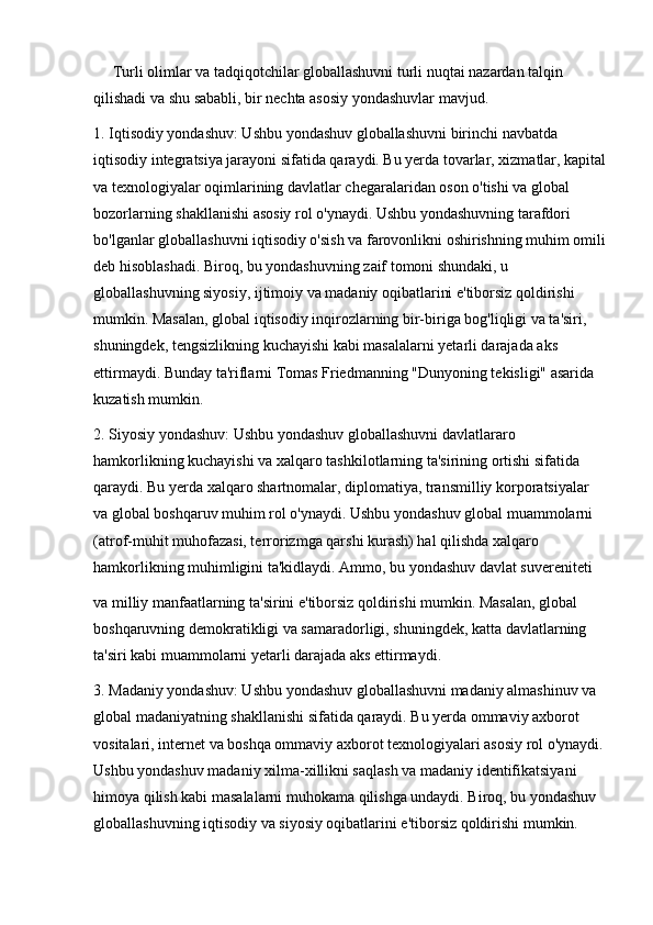 Turli olimlar va tadqiqotchilar globallashuvni turli nuqtai nazardan talqin 
qilishadi va shu sababli, bir nechta asosiy yondashuvlar mavjud.
1. Iqtisodiy yondashuv: Ushbu yondashuv globallashuvni birinchi navbatda 
iqtisodiy integratsiya jarayoni sifatida qaraydi. Bu yerda tovarlar, xizmatlar, kapital
va texnologiyalar oqimlarining davlatlar chegaralaridan oson o'tishi va global 
bozorlarning shakllanishi asosiy rol o'ynaydi. Ushbu yondashuvning tarafdori 
bo'lganlar globallashuvni iqtisodiy o'sish va farovonlikni oshirishning muhim omili
deb hisoblashadi. Biroq, bu yondashuvning zaif tomoni shundaki, u 
globallashuvning siyosiy, ijtimoiy va madaniy oqibatlarini e'tiborsiz qoldirishi 
mumkin. Masalan, global iqtisodiy inqirozlarning bir-biriga bog'liqligi va ta'siri, 
shuningdek, tengsizlikning kuchayishi kabi masalalarni yetarli darajada aks 
ettirmaydi. Bunday ta'riflarni Tomas Friedmanning "Dunyoning tekisligi" asarida 
kuzatish mumkin.
2. Siyosiy yondashuv: Ushbu yondashuv globallashuvni davlatlararo 
hamkorlikning kuchayishi va xalqaro tashkilotlarning ta'sirining ortishi sifatida 
qaraydi. Bu yerda xalqaro shartnomalar, diplomatiya, transmilliy korporatsiyalar 
va global boshqaruv muhim rol o'ynaydi. Ushbu yondashuv global muammolarni 
(atrof-muhit muhofazasi, terrorizmga qarshi kurash) hal qilishda xalqaro 
hamkorlikning muhimligini ta'kidlaydi. Ammo, bu yondashuv davlat suvereniteti 
va milliy manfaatlarning ta'sirini e'tiborsiz qoldirishi mumkin. Masalan, global 
boshqaruvning demokratikligi va samaradorligi, shuningdek, katta davlatlarning 
ta'siri kabi muammolarni yetarli darajada aks ettirmaydi.
3. Madaniy yondashuv: Ushbu yondashuv globallashuvni madaniy almashinuv va 
global madaniyatning shakllanishi sifatida qaraydi. Bu yerda ommaviy axborot 
vositalari, internet va boshqa ommaviy axborot texnologiyalari asosiy rol o'ynaydi.
Ushbu yondashuv madaniy xilma-xillikni saqlash va madaniy identifikatsiyani 
himoya qilish kabi masalalarni muhokama qilishga undaydi. Biroq, bu yondashuv 
globallashuvning iqtisodiy va siyosiy oqibatlarini e'tiborsiz qoldirishi mumkin.