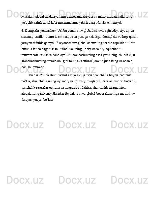 Masalan, global madaniyatning gomogenizatsiyasi va milliy madaniyatlarning 
yo'qolib ketish xavfi kabi muammolarni yetarli darajada aks ettirmaydi.
4. Kompleks yondashuv: Ushbu yondashuv globallashuvni iqtisodiy, siyosiy va 
madaniy omillar o'zaro ta'siri natijasida yuzaga keladigan kompleks va ko'p qirrali 
jarayon sifatida qaraydi. Bu yondashuv globallashuvning barcha aspektlarini bir 
butun sifatida o'rganishga intiladi va uning ijobiy va salbiy oqibatlarini 
muvozanatli ravishda baholaydi. Bu yondashuvning asosiy ustunligi shundaki, u 
globallashuvning murakkabligini to'liq aks ettiradi, ammo juda keng va noaniq 
bo'lishi mumkin.
        Xulosa o'rnida shuni ta’kidlash joizki, jamiyat qanchalik boy va baquwat 
bo’lsa, shunchalik uning iqtisodiy va ijtimoiy rivojlanish darajasi yuqori bo‘Iadi, 
qanchalik resurslar oqilona va maqsadli ishlatilsa, shunchalik integratsion 
aloqalarning imkoniyatlaridan foydalanish va global bozor sharoitiga moslashuv 
darajasi yuqori bo‘ladi. 