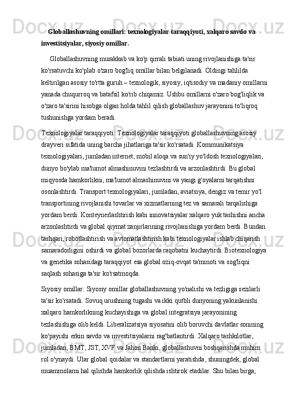 Globallashuvning omillari: texnologiyalar taraqqiyoti, xalqaro savdo va 
investitsiyalar, siyosiy omillar.
     Globallashuvning murakkab va ko'p qirrali tabiati uning rivojlanishiga ta'sir 
ko'rsatuvchi ko'plab o'zaro bog'liq omillar bilan belgilanadi. Oldingi tahlilda 
keltirilgan asosiy to'rtta guruh – texnologik, siyosiy, iqtisodiy va madaniy omillarni
yanada chuqurroq va batafsil ko'rib chiqamiz. Ushbu omillarni o'zaro bog'liqlik va 
o'zaro ta'sirini hisobga olgan holda tahlil qilish globallashuv jarayonini to'liqroq 
tushunishga yordam beradi.
Texnologiyalar taraqqiyoti:   Texnologiyalar taraqqiyoti globallashuvning asosiy 
drayveri sifatida uning barcha jihatlariga ta'sir ko'rsatadi. Kommunikatsiya 
texnologiyalari, jumladan internet, mobil aloqa va sun'iy yo'ldosh texnologiyalari, 
dunyo bo'ylab ma'lumot almashinuvini tezlashtirdi va arzonlashtirdi. Bu global 
miqyosda hamkorlikni, ma'lumot almashinuvini va yangi g'oyalarni tarqatishni 
osonlashtirdi. Transport texnologiyalari, jumladan, aviatsiya, dengiz va temir yo'l 
transportining rivojlanishi tovarlar va xizmatlarning tez va samarali tarqalishiga 
yordam berdi. Konteynerlashtirish kabi innovatsiyalar xalqaro yuk tashishni ancha 
arzonlashtirdi va global qiymat zanjirlarining rivojlanishiga yordam berdi. Bundan 
tashqari, robotlashtirish va avtomatlashtirish kabi texnologiyalar ishlab chiqarish 
samaradorligini oshirdi va global bozorlarda raqobatni kuchaytirdi. Biotexnologiya
va genetika sohasidagi taraqqiyot esa global oziq-ovqat ta'minoti va sog'liqni 
saqlash sohasiga ta'sir ko'rsatmoqda.
Siyosiy omillar:   Siyosiy omillar globallashuvning yo'nalishi va tezligiga sezilarli 
ta'sir ko'rsatadi. Sovuq urushning tugashi va ikki qutbli dunyoning yakunlanishi 
xalqaro hamkorlikning kuchayishiga va global integratsiya jarayonining 
tezlashishiga olib keldi. Liberalizatsiya siyosatini olib boruvchi davlatlar sonining 
ko'payishi erkin savdo va investitsiyalarni rag'batlantirdi. Xalqaro tashkilotlar, 
jumladan, BMT, JST, XVF va Jahon Banki, globallashuvni boshqarishda muhim 
rol o'ynaydi. Ular global qoidalar va standartlarni yaratishda, shuningdek, global 
muammolarni hal qilishda hamkorlik qilishda ishtirok etadilar. Shu bilan birga,