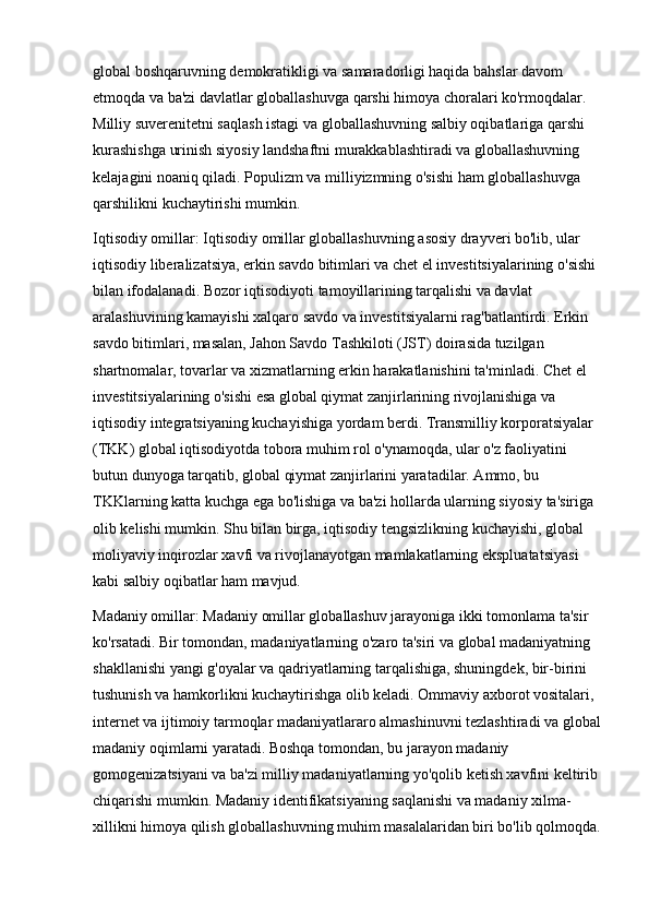 global boshqaruvning demokratikligi va samaradorligi haqida bahslar davom 
etmoqda va ba'zi davlatlar globallashuvga qarshi himoya choralari ko'rmoqdalar. 
Milliy suverenitetni saqlash istagi va globallashuvning salbiy oqibatlariga qarshi 
kurashishga urinish siyosiy landshaftni murakkablashtiradi va globallashuvning 
kelajagini noaniq qiladi. Populizm va milliyizmning o'sishi ham globallashuvga 
qarshilikni kuchaytirishi mumkin.
Iqtisodiy omillar:   Iqtisodiy omillar globallashuvning asosiy drayveri bo'lib, ular 
iqtisodiy liberalizatsiya, erkin savdo bitimlari va chet el investitsiyalarining o'sishi 
bilan ifodalanadi. Bozor iqtisodiyoti tamoyillarining tarqalishi va davlat 
aralashuvining kamayishi xalqaro savdo va investitsiyalarni rag'batlantirdi. Erkin 
savdo bitimlari, masalan, Jahon Savdo Tashkiloti (JST) doirasida tuzilgan 
shartnomalar, tovarlar va xizmatlarning erkin harakatlanishini ta'minladi. Chet el 
investitsiyalarining o'sishi esa global qiymat zanjirlarining rivojlanishiga va 
iqtisodiy integratsiyaning kuchayishiga yordam berdi. Transmilliy korporatsiyalar 
(TKK) global iqtisodiyotda tobora muhim rol o'ynamoqda, ular o'z faoliyatini 
butun dunyoga tarqatib, global qiymat zanjirlarini yaratadilar. Ammo, bu 
TKKlarning katta kuchga ega bo'lishiga va ba'zi hollarda ularning siyosiy ta'siriga 
olib kelishi mumkin. Shu bilan birga, iqtisodiy tengsizlikning kuchayishi, global 
moliyaviy inqirozlar xavfi va rivojlanayotgan mamlakatlarning ekspluatatsiyasi 
kabi salbiy oqibatlar ham mavjud.
Madaniy omillar:   Madaniy omillar globallashuv jarayoniga ikki tomonlama ta'sir 
ko'rsatadi. Bir tomondan, madaniyatlarning o'zaro ta'siri va global madaniyatning 
shakllanishi yangi g'oyalar va qadriyatlarning tarqalishiga, shuningdek, bir-birini 
tushunish va hamkorlikni kuchaytirishga olib keladi. Ommaviy axborot vositalari, 
internet va ijtimoiy tarmoqlar madaniyatlararo almashinuvni tezlashtiradi va global
madaniy oqimlarni yaratadi. Boshqa tomondan, bu jarayon madaniy 
gomogenizatsiyani va ba'zi milliy madaniyatlarning yo'qolib ketish xavfini keltirib 
chiqarishi mumkin. Madaniy identifikatsiyaning saqlanishi va madaniy xilma-
xillikni himoya qilish globallashuvning muhim masalalaridan biri bo'lib qolmoqda. 