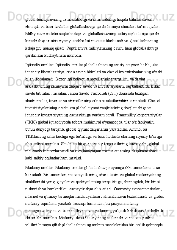 global boshqaruvning demokratikligi va samaradorligi haqida bahslar davom 
etmoqda va ba'zi davlatlar globallashuvga qarshi himoya choralari ko'rmoqdalar. 
Milliy suverenitetni saqlash istagi va globallashuvning salbiy oqibatlariga qarshi 
kurashishga urinish siyosiy landshaftni murakkablashtiradi va globallashuvning 
kelajagini noaniq qiladi. Populizm va milliyizmning o'sishi ham globallashuvga 
qarshilikni kuchaytirishi mumkin.
Iqtisodiy omillar:   Iqtisodiy omillar globallashuvning asosiy drayveri bo'lib, ular 
iqtisodiy liberalizatsiya, erkin savdo bitimlari va chet el investitsiyalarining o'sishi 
bilan ifodalanadi. Bozor iqtisodiyoti tamoyillarining tarqalishi va davlat 
aralashuvining kamayishi xalqaro savdo va investitsiyalarni rag'batlantirdi. Erkin 
savdo bitimlari, masalan, Jahon Savdo Tashkiloti (JST) doirasida tuzilgan 
shartnomalar, tovarlar va xizmatlarning erkin harakatlanishini ta'minladi. Chet el 
investitsiyalarining o'sishi esa global qiymat zanjirlarining rivojlanishiga va 
iqtisodiy integratsiyaning kuchayishiga yordam berdi. Transmilliy korporatsiyalar 
(TKK) global iqtisodiyotda tobora muhim rol o'ynamoqda, ular o'z faoliyatini 
butun dunyoga tarqatib, global qiymat zanjirlarini yaratadilar. Ammo, bu 
TKKlarning katta kuchga ega bo'lishiga va ba'zi hollarda ularning siyosiy ta'siriga 
olib kelishi mumkin. Shu bilan birga, iqtisodiy tengsizlikning kuchayishi, global 
moliyaviy inqirozlar xavfi va rivojlanayotgan mamlakatlarning ekspluatatsiyasi 
kabi salbiy oqibatlar ham mavjud.
Madaniy omillar:   Madaniy omillar globallashuv jarayoniga ikki tomonlama ta'sir 
ko'rsatadi. Bir tomondan, madaniyatlarning o'zaro ta'siri va global madaniyatning 
shakllanishi yangi g'oyalar va qadriyatlarning tarqalishiga, shuningdek, bir-birini 
tushunish va hamkorlikni kuchaytirishga olib keladi. Ommaviy axborot vositalari, 
internet va ijtimoiy tarmoqlar madaniyatlararo almashinuvni tezlashtiradi va global
madaniy oqimlarni yaratadi. Boshqa tomondan, bu jarayon madaniy 
gomogenizatsiyani va ba'zi milliy madaniyatlarning yo'qolib ketish xavfini keltirib 
chiqarishi mumkin. Madaniy identifikatsiyaning saqlanishi va madaniy xilma-
xillikni himoya qilish globallashuvning muhim masalalaridan biri bo'lib qolmoqda.