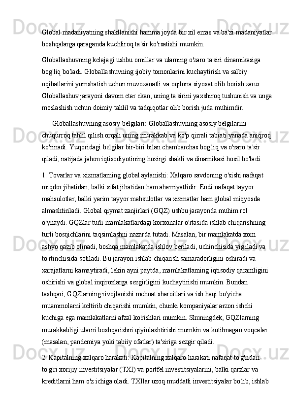Global madaniyatning shakllanishi hamma joyda bir xil emas va ba'zi madaniyatlar
boshqalarga qaraganda kuchliroq ta'sir ko'rsatishi mumkin.
Globallashuvning kelajagi ushbu omillar va ularning o'zaro ta'siri dinamikasiga 
bog'liq bo'ladi. Globallashuvning ijobiy tomonlarini kuchaytirish va salbiy 
oqibatlarini yumshatish uchun muvozanatli va oqilona siyosat olib borish zarur. 
Globallashuv jarayoni davom etar ekan, uning ta'sirini yaxshiroq tushunish va unga
moslashish uchun doimiy tahlil va tadqiqotlar olib borish juda muhimdir.
       Globallashuvning asosiy belgilari: Globallashuvning asosiy belgilarini 
chuqurroq tahlil qilish orqali uning murakkab va ko'p qirrali tabiati yanada aniqroq
ko'rinadi. Yuqoridagi belgilar bir-biri bilan chambarchas bog'liq va o'zaro ta'sir 
qiladi, natijada jahon iqtisodiyotining hozirgi shakli va dinamikasi hosil bo'ladi.
1. Tovarlar va xizmatlarning global aylanishi: Xalqaro savdoning o'sishi nafaqat 
miqdor jihatidan, balki sifat jihatidan ham ahamiyatlidir. Endi nafaqat tayyor 
mahsulotlar, balki yarim tayyor mahsulotlar va xizmatlar ham global miqyosda 
almashtiriladi. Global qiymat zanjirlari (GQZ) ushbu jarayonda muhim rol 
o'ynaydi. GQZlar turli mamlakatlardagi korxonalar o'rtasida ishlab chiqarishning 
turli bosqichlarini taqsimlashni nazarda tutadi. Masalan, bir mamlakatda xom 
ashyo qazib olinadi, boshqa mamlakatda ishlov beriladi, uchinchisida yig'iladi va 
to'rtinchisida sotiladi. Bu jarayon ishlab chiqarish samaradorligini oshiradi va 
xarajatlarni kamaytiradi, lekin ayni paytda, mamlakatlarning iqtisodiy qaramligini 
oshirishi va global inqirozlarga sezgirligini kuchaytirishi mumkin. Bundan 
tashqari, GQZlarning rivojlanishi mehnat sharoitlari va ish haqi bo'yicha 
muammolarni keltirib chiqarishi mumkin, chunki kompaniyalar arzon ishchi 
kuchiga ega mamlakatlarni afzal ko'rishlari mumkin. Shuningdek, GQZlarning 
murakkabligi ularni boshqarishni qiyinlashtirishi mumkin va kutilmagan voqealar 
(masalan, pandemiya yoki tabiiy ofatlar) ta'siriga sezgir qiladi.
2. Kapitalning xalqaro harakati: Kapitalning xalqaro harakati nafaqat to'g'ridan-
to'g'ri xorijiy investitsiyalar (TXI) va portfel investitsiyalarini, balki qarzlar va 
kreditlarni ham o'z ichiga oladi. TXIlar uzoq muddatli investitsiyalar bo'lib, ishlab