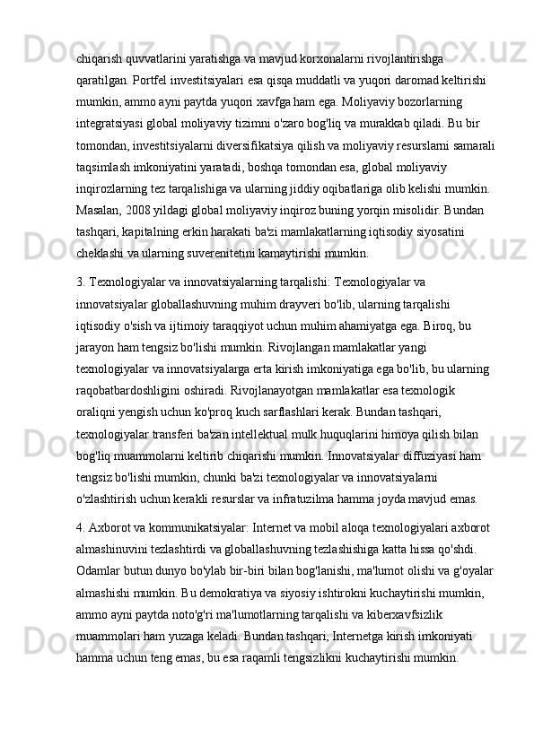 chiqarish quvvatlarini yaratishga va mavjud korxonalarni rivojlantirishga 
qaratilgan. Portfel investitsiyalari esa qisqa muddatli va yuqori daromad keltirishi 
mumkin, ammo ayni paytda yuqori xavfga ham ega. Moliyaviy bozorlarning 
integratsiyasi global moliyaviy tizimni o'zaro bog'liq va murakkab qiladi. Bu bir 
tomondan, investitsiyalarni diversifikatsiya qilish va moliyaviy resurslarni samarali
taqsimlash imkoniyatini yaratadi, boshqa tomondan esa, global moliyaviy 
inqirozlarning tez tarqalishiga va ularning jiddiy oqibatlariga olib kelishi mumkin. 
Masalan, 2008 yildagi global moliyaviy inqiroz buning yorqin misolidir. Bundan 
tashqari, kapitalning erkin harakati ba'zi mamlakatlarning iqtisodiy siyosatini 
cheklashi va ularning suverenitetini kamaytirishi mumkin.
3. Texnologiyalar va innovatsiyalarning tarqalishi: Texnologiyalar va 
innovatsiyalar globallashuvning muhim drayveri bo'lib, ularning tarqalishi 
iqtisodiy o'sish va ijtimoiy taraqqiyot uchun muhim ahamiyatga ega. Biroq, bu 
jarayon ham tengsiz bo'lishi mumkin. Rivojlangan mamlakatlar yangi 
texnologiyalar va innovatsiyalarga erta kirish imkoniyatiga ega bo'lib, bu ularning 
raqobatbardoshligini oshiradi. Rivojlanayotgan mamlakatlar esa texnologik 
oraliqni yengish uchun ko'proq kuch sarflashlari kerak. Bundan tashqari, 
texnologiyalar transferi ba'zan intellektual mulk huquqlarini himoya qilish bilan 
bog'liq muammolarni keltirib chiqarishi mumkin. Innovatsiyalar diffuziyasi ham 
tengsiz bo'lishi mumkin, chunki ba'zi texnologiyalar va innovatsiyalarni 
o'zlashtirish uchun kerakli resurslar va infratuzilma hamma joyda mavjud emas.
4. Axborot va kommunikatsiyalar: Internet va mobil aloqa texnologiyalari axborot 
almashinuvini tezlashtirdi va globallashuvning tezlashishiga katta hissa qo'shdi. 
Odamlar butun dunyo bo'ylab bir-biri bilan bog'lanishi, ma'lumot olishi va g'oyalar
almashishi mumkin. Bu demokratiya va siyosiy ishtirokni kuchaytirishi mumkin, 
ammo ayni paytda noto'g'ri ma'lumotlarning tarqalishi va kiberxavfsizlik 
muammolari ham yuzaga keladi. Bundan tashqari, Internetga kirish imkoniyati 
hamma uchun teng emas, bu esa raqamli tengsizlikni kuchaytirishi mumkin. 