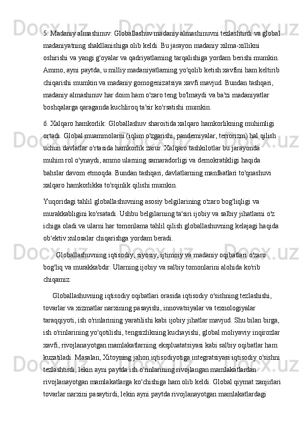5. Madaniy almashinuv: Globallashuv madaniy almashinuvni tezlashtirdi va global
madaniyatning shakllanishiga olib keldi. Bu jarayon madaniy xilma-xillikni 
oshirishi va yangi g'oyalar va qadriyatlarning tarqalishiga yordam berishi mumkin. 
Ammo, ayni paytda, u milliy madaniyatlarning yo'qolib ketish xavfini ham keltirib 
chiqarishi mumkin va madaniy gomogenizatsiya xavfi mavjud. Bundan tashqari, 
madaniy almashinuv har doim ham o'zaro teng bo'lmaydi va ba'zi madaniyatlar 
boshqalarga qaraganda kuchliroq ta'sir ko'rsatishi mumkin.
6. Xalqaro hamkorlik: Globallashuv sharoitida xalqaro hamkorlikning muhimligi 
ortadi. Global muammolarni (iqlim o'zgarishi, pandemiyalar, terrorizm) hal qilish 
uchun davlatlar o'rtasida hamkorlik zarur. Xalqaro tashkilotlar bu jarayonda 
muhim rol o'ynaydi, ammo ularning samaradorligi va demokratikligi haqida 
bahslar davom etmoqda. Bundan tashqari, davlatlarning manfaatlari to'qnashuvi 
xalqaro hamkorlikka to'sqinlik qilishi mumkin.
Yuqoridagi tahlil globallashuvning asosiy belgilarining o'zaro bog'liqligi va 
murakkabligini ko'rsatadi. Ushbu belgilarning ta'siri ijobiy va salbiy jihatlarni o'z 
ichiga oladi va ularni har tomonlama tahlil qilish globallashuvning kelajagi haqida 
ob'ektiv xulosalar chiqarishga yordam beradi.
        Globallashuvning iqtisodiy, siyosiy, ijtimoiy va madaniy oqibatlari o'zaro 
bog'liq va murakkabdir. Ularning ijobiy va salbiy tomonlarini alohida ko'rib 
chiqamiz:
     Globallashuvning iqtisodiy oqibatlari orasida iqtisodiy o'sishning tezlashishi, 
tovarlar va xizmatlar narxining pasayishi, innovatsiyalar va texnologiyalar 
taraqqiyoti, ish o'rinlarining yaratilishi kabi ijobiy jihatlar mavjud. Shu bilan birga, 
ish o'rinlarining yo'qotilishi, tengsizlikning kuchayishi, global moliyaviy inqirozlar
xavfi, rivojlanayotgan mamlakatlarning ekspluatatsiyasi kabi salbiy oqibatlar ham 
kuzatiladi. Masalan, Xitoyning jahon iqtisodiyotiga integratsiyasi iqtisodiy o'sishni
tezlashtirdi, lekin ayni paytda ish o'rinlarining rivojlangan mamlakatlardan 
rivojlanayotgan mamlakatlarga ko'chishiga ham olib keldi. Global qiymat zanjirlari
tovarlar narxini pasaytirdi, lekin ayni paytda rivojlanayotgan mamlakatlardagi