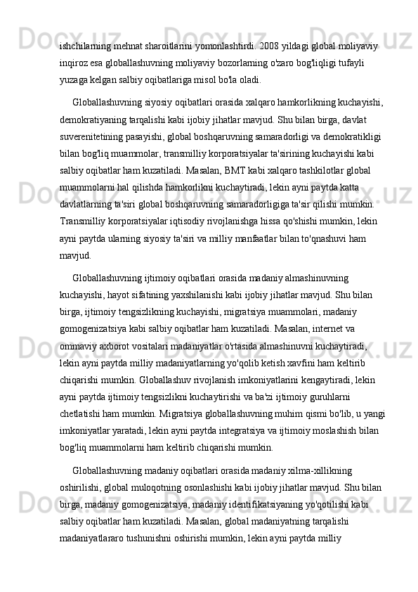 ishchilarning mehnat sharoitlarini yomonlashtirdi. 2008 yildagi global moliyaviy 
inqiroz esa globallashuvning moliyaviy bozorlarning o'zaro bog'liqligi tufayli 
yuzaga kelgan salbiy oqibatlariga misol bo'la oladi.
     Globallashuvning siyosiy oqibatlari orasida xalqaro hamkorlikning kuchayishi, 
demokratiyaning tarqalishi kabi ijobiy jihatlar mavjud. Shu bilan birga, davlat 
suverenitetining pasayishi, global boshqaruvning samaradorligi va demokratikligi 
bilan bog'liq muammolar, transmilliy korporatsiyalar ta'sirining kuchayishi kabi 
salbiy oqibatlar ham kuzatiladi. Masalan, BMT kabi xalqaro tashkilotlar global 
muammolarni hal qilishda hamkorlikni kuchaytiradi, lekin ayni paytda katta 
davlatlarning ta'siri global boshqaruvning samaradorligiga ta'sir qilishi mumkin. 
Transmilliy korporatsiyalar iqtisodiy rivojlanishga hissa qo'shishi mumkin, lekin 
ayni paytda ularning siyosiy ta'siri va milliy manfaatlar bilan to'qnashuvi ham 
mavjud.
     Globallashuvning ijtimoiy oqibatlari orasida madaniy almashinuvning 
kuchayishi, hayot sifatining yaxshilanishi kabi ijobiy jihatlar mavjud. Shu bilan 
birga, ijtimoiy tengsizlikning kuchayishi, migratsiya muammolari, madaniy 
gomogenizatsiya kabi salbiy oqibatlar ham kuzatiladi. Masalan, internet va 
ommaviy axborot vositalari madaniyatlar o'rtasida almashinuvni kuchaytiradi, 
lekin ayni paytda milliy madaniyatlarning yo'qolib ketish xavfini ham keltirib 
chiqarishi mumkin. Globallashuv rivojlanish imkoniyatlarini kengaytiradi, lekin 
ayni paytda ijtimoiy tengsizlikni kuchaytirishi va ba'zi ijtimoiy guruhlarni 
chetlatishi ham mumkin. Migratsiya globallashuvning muhim qismi bo'lib, u yangi 
imkoniyatlar yaratadi, lekin ayni paytda integratsiya va ijtimoiy moslashish bilan 
bog'liq muammolarni ham keltirib chiqarishi mumkin.
      Globallashuvning madaniy oqibatlari orasida madaniy xilma-xillikning 
oshirilishi, global muloqotning osonlashishi kabi ijobiy jihatlar mavjud. Shu bilan 
birga, madaniy gomogenizatsiya, madaniy identifikatsiyaning yo'qotilishi kabi 
salbiy oqibatlar ham kuzatiladi. Masalan, global madaniyatning tarqalishi 
madaniyatlararo tushunishni oshirishi mumkin, lekin ayni paytda milliy  