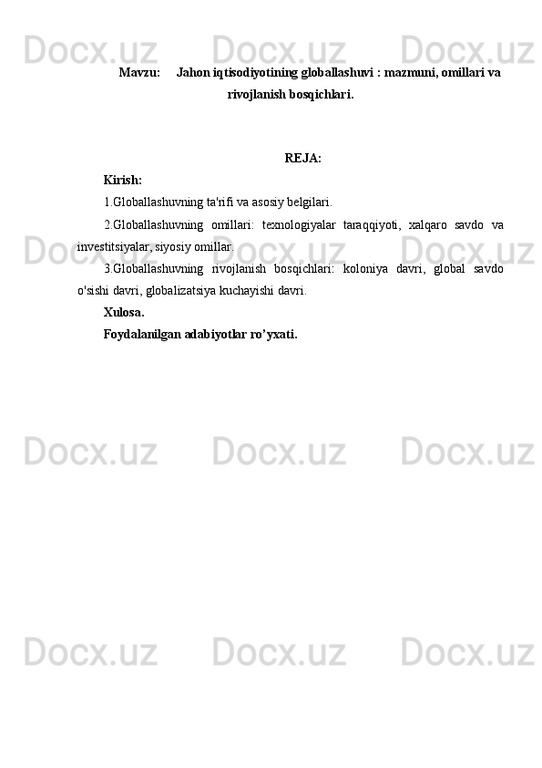 Mavzu: Jahon iqtisodiyotining globallashuvi : mazmuni, omillari va
rivojlanish bosqichlari.
REJA:
Kirish:
1. Globallashuvning ta'rifi va asosiy belgilari .
2. Globallashuvning   omillari:   texnologiyalar   taraqqiyoti,   xalqaro   savdo   va
investitsiyalar,   siyosiy omillar.
3.Globallashuvning   rivojlanish   bosqichlari :   koloniya   davri,   global   savdo
o'sishi davri, globalizatsiya kuchayishi davri.
Xulosa.
Foydalanilgan adabiyotlar ro’yxati. 