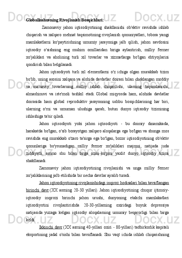 Globallashuvning Rivojlanish Bosqichlari: 
                Zamonaviy   jahon   iqtisodiyotining   shakllanishi   ob'ektiv   ravishda   ishlab
chiqarish va xalqaro mehnat taqsimotining rivojlanish qonuniyatlari, tobora yangi
mamlakatlarni   ko'paytirishning   umumiy   jarayoniga   jalb   qilish,   jahon   savdosini
iqtisodiy   o'sishning   eng   muhim   omillaridan   biriga   aylantirish,   milliy   fermer
xo'jaliklari   va   aholining   turli   xil   tovarlar   va   xizmatlarga   bo'lgan   ehtiyojlarini
qondirish bilan belgilanadi.
Jahon   iqtisodiyoti   turli   xil   elementlarni   o'z   ichiga   olgan   murakkab   tizim
bo'lib, uning asosini xalqaro va alohida davlatlar doirasi bilan cheklangan moddiy
va   ma'naviy   tovarlarning   milliy   ishlab   chiqarilishi,   ularning   taqsimlanishi,
almashinuvi   va   iste'moli   tashkil   etadi.   Global   miqyosda   ham,   alohida   davlatlar
doirasida   ham   global   reproduktiv   jarayonning   ushbu   bosqichlarining   har   biri,
ularning   o'rni   va   umuman   ulushiga   qarab,   butun   dunyo   iqtisodiy   tizimining
ishlashiga ta'sir qiladi.
Jahon   iqtisodiyoti   yoki   jahon   iqtisodiyoti   -   bu   doimiy   dinamikada,
harakatda bo'lgan, o'sib borayotgan xalqaro aloqalarga ega bo'lgan va shunga mos
ravishda eng murakkab o'zaro ta'sirga ega bo'lgan, bozor iqtisodiyotining ob'ektiv
qonunlariga   bo'ysunadigan   milliy   fermer   xo'jaliklari   majmui,   natijada   juda
ziddiyatli,   ammo   shu   bilan   birga   ozmi-ko'pmi   yaxlit   dunyo   iqtisodiy   tizimi
shakllanadi.
Zamonaviy   jahon   iqtisodiyotining   rivojlanishi   va   unga   milliy   fermer
xo'jaliklarining jalb etilishida bir necha davrlar ajralib turadi.
Jahon iqtisodiyotining rivojlanishidagi inqiroz hodisalari bilan tavsiflangan
birinchi   davr   (XX   asrning   20-30   yillari).   Jahon   iqtisodiyotining   chuqur   ijtimoiy-
iqtisodiy   inqirozi   birinchi   jahon   urushi,   dunyoning   etakchi   mamlakatlari
iqtisodiyotini   rivojlantirishda   20-30-yillarning   oxiridagi   buyuk   depressiya
natijasida   yuzaga   kelgan   iqtisodiy   aloqalarning   umumiy   beqarorligi   bilan   birga
keldi.
Ikkinchi davr   (XX asrning 40-yillari oxiri - 80-yillari) tadbirkorlik kapitali
eksportining   jadal   o'sishi   bilan   tavsiflanadi.   Shu   vaqt   ichida   ishlab   chiqarishning 