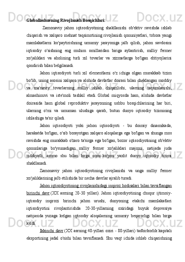 Globallashuvning Rivojlanish Bosqichlari: 
                Zamonaviy   jahon   iqtisodiyotining   shakllanishi   ob'ektiv   ravishda   ishlab
chiqarish va xalqaro mehnat taqsimotining rivojlanish qonuniyatlari, tobora yangi
mamlakatlarni   ko'paytirishning   umumiy   jarayoniga   jalb   qilish,   jahon   savdosini
iqtisodiy   o'sishning   eng   muhim   omillaridan   biriga   aylantirish,   milliy   fermer
xo'jaliklari   va   aholining   turli   xil   tovarlar   va   xizmatlarga   bo'lgan   ehtiyojlarini
qondirish bilan belgilanadi.
Jahon   iqtisodiyoti   turli   xil   elementlarni   o'z   ichiga   olgan   murakkab   tizim
bo'lib, uning asosini xalqaro va alohida davlatlar doirasi bilan cheklangan moddiy
va   ma'naviy   tovarlarning   milliy   ishlab   chiqarilishi,   ularning   taqsimlanishi,
almashinuvi   va   iste'moli   tashkil   etadi.   Global   miqyosda   ham,   alohida   davlatlar
doirasida   ham   global   reproduktiv   jarayonning   ushbu   bosqichlarining   har   biri,
ularning   o'rni   va   umuman   ulushiga   qarab,   butun   dunyo   iqtisodiy   tizimining
ishlashiga ta'sir qiladi.
Jahon   iqtisodiyoti   yoki   jahon   iqtisodiyoti   -   bu   doimiy   dinamikada,
harakatda bo'lgan, o'sib borayotgan xalqaro aloqalarga ega bo'lgan va shunga mos
ravishda eng murakkab o'zaro ta'sirga ega bo'lgan, bozor iqtisodiyotining ob'ektiv
qonunlariga   bo'ysunadigan   milliy   fermer   xo'jaliklari   majmui,   natijada   juda
ziddiyatli,   ammo   shu   bilan   birga   ozmi-ko'pmi   yaxlit   dunyo   iqtisodiy   tizimi
shakllanadi.
Zamonaviy   jahon   iqtisodiyotining   rivojlanishi   va   unga   milliy   fermer
xo'jaliklarining jalb etilishida bir necha davrlar ajralib turadi.
Jahon iqtisodiyotining rivojlanishidagi inqiroz hodisalari bilan tavsiflangan
birinchi   davr   (XX   asrning   20-30   yillari).   Jahon   iqtisodiyotining   chuqur   ijtimoiy-
iqtisodiy   inqirozi   birinchi   jahon   urushi,   dunyoning   etakchi   mamlakatlari
iqtisodiyotini   rivojlantirishda   20-30-yillarning   oxiridagi   buyuk   depressiya
natijasida   yuzaga   kelgan   iqtisodiy   aloqalarning   umumiy   beqarorligi   bilan   birga
keldi.
Ikkinchi davr   (XX asrning 40-yillari oxiri - 80-yillari) tadbirkorlik kapitali
eksportining   jadal   o'sishi   bilan   tavsiflanadi.   Shu   vaqt   ichida   ishlab   chiqarishning
