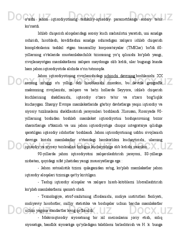 o'sishi   jahon   iqtisodiyotining   tashkiliy-iqtisodiy   parametrlariga   asosiy   ta'sir
ko'rsatdi.
Ishlab chiqarish aloqalaridagi asosiy kuch mahsulotni yaratish, uni amalga
oshirish,   hisoblash,   kreditlashni   amalga   oshiradigan   xalqaro   ishlab   chiqarish
komplekslarini   tashkil   etgan   transmilliy   korporatsiyalar   (TMKlar)   bo'ldi.   60-
yillarning   o'rtalarida   mustamlakachilik   tizimining   yo'q   qilinishi   ko'plab   yangi,
rivojlanayotgan   mamlakatlarni   xalqaro   maydonga   olib   keldi,   ular   bugungi   kunda
ham jahon iqtisodiyotida alohida o'rin tutmoqda.
Jahon   iqtisodiyotining   rivojlanishidagi   uchinchi   davrning   boshlanishi   XX
asrning   so'nggi   o'n   yilligi   deb   hisoblanishi   mumkin,   bu   davrda   geografik
makonning   rivojlanishi,   xalqaro   va   ba'zi   hollarda   Sayyora,   ishlab   chiqarish
kuchlarining   shakllanishi,   iqtisodiy   o'zaro   ta'sir   va   o'zaro   bog'liqlik
kuchaygan.   Sharqiy  Evropa   mamlakatlarida  g'arbiy  davlatlarga  yaqin  iqtisodiy   va
siyosiy   tuzilmalarni   shakllantirish   jarayonlari   boshlandi.   Xususan,   Rossiyada   90-
yillarning   boshidan   boshlab   mamlakat   iqtisodiyotini   boshqaruvning   bozor
sharoitlariga   o'tkazish   va   uni   jahon   iqtisodiyotiga   chuqur   integratsiya   qilishga
qaratilgan   iqtisodiy   islohotlar   boshlandi.   Jahon   iqtisodiyotining   ushbu   rivojlanish
davriga   kirishi   mamlakatlar   o'rtasidagi   hamkorlikni   kuchaytirishi,   ularning
iqtisodiy va siyosiy tuzilmalari birligini kuchayishiga olib kelishi mumkin.
90-yillarda   jahon   iqtisodiyotini   xalqarolashtirish   jarayoni,   80-yillarga
nisbatan, quyidagi sifat jihatidan yangi xususiyatlarga ega::
-   Jahon   sotsialistik   tizimi   qulaganidan   so'ng,   ko'plab   mamlakatlar   jahon
iqtisodiy aloqalari tizimiga qat'iy kiritilgan.
-   Tashqi   iqtisodiy   aloqalar   va   xalqaro   hisob-kitoblarni   liberallashtirish
ko'plab mamlakatlarni qamrab oladi.
-   Texnologiya,   atrof-muhitning   ifloslanishi,   moliya   institutlari   faoliyati,
moliyaviy   hisobotlar,   milliy   statistika   va   boshqalar   uchun   barcha   mamlakatlar
uchun yagona standartlar keng qo'llanildi.
-   Makroiqtisodiy   siyosatning   bir   xil   mezonlarini   joriy   etish,   soliq
siyosatiga,   bandlik   siyosatiga   qo'yiladigan   talablarni   birlashtirish   va   H.   k.   bunga 