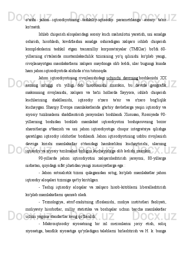 o'sishi   jahon   iqtisodiyotining   tashkiliy-iqtisodiy   parametrlariga   asosiy   ta'sir
ko'rsatdi.
Ishlab chiqarish aloqalaridagi asosiy kuch mahsulotni yaratish, uni amalga
oshirish,   hisoblash,   kreditlashni   amalga   oshiradigan   xalqaro   ishlab   chiqarish
komplekslarini   tashkil   etgan   transmilliy   korporatsiyalar   (TMKlar)   bo'ldi.   60-
yillarning   o'rtalarida   mustamlakachilik   tizimining   yo'q   qilinishi   ko'plab   yangi,
rivojlanayotgan   mamlakatlarni   xalqaro   maydonga   olib   keldi,   ular   bugungi   kunda
ham jahon iqtisodiyotida alohida o'rin tutmoqda.
Jahon   iqtisodiyotining   rivojlanishidagi   uchinchi   davrning   boshlanishi   XX
asrning   so'nggi   o'n   yilligi   deb   hisoblanishi   mumkin,   bu   davrda   geografik
makonning   rivojlanishi,   xalqaro   va   ba'zi   hollarda   Sayyora,   ishlab   chiqarish
kuchlarining   shakllanishi,   iqtisodiy   o'zaro   ta'sir   va   o'zaro   bog'liqlik
kuchaygan.   Sharqiy  Evropa   mamlakatlarida  g'arbiy  davlatlarga  yaqin  iqtisodiy   va
siyosiy   tuzilmalarni   shakllantirish   jarayonlari   boshlandi.   Xususan,   Rossiyada   90-
yillarning   boshidan   boshlab   mamlakat   iqtisodiyotini   boshqaruvning   bozor
sharoitlariga   o'tkazish   va   uni   jahon   iqtisodiyotiga   chuqur   integratsiya   qilishga
qaratilgan   iqtisodiy   islohotlar   boshlandi.   Jahon   iqtisodiyotining   ushbu   rivojlanish
davriga   kirishi   mamlakatlar   o'rtasidagi   hamkorlikni   kuchaytirishi,   ularning
iqtisodiy va siyosiy tuzilmalari birligini kuchayishiga olib kelishi mumkin.
90-yillarda   jahon   iqtisodiyotini   xalqarolashtirish   jarayoni,   80-yillarga
nisbatan, quyidagi sifat jihatidan yangi xususiyatlarga ega::
-   Jahon   sotsialistik   tizimi   qulaganidan   so'ng,   ko'plab   mamlakatlar   jahon
iqtisodiy aloqalari tizimiga qat'iy kiritilgan.
-   Tashqi   iqtisodiy   aloqalar   va   xalqaro   hisob-kitoblarni   liberallashtirish
ko'plab mamlakatlarni qamrab oladi.
-   Texnologiya,   atrof-muhitning   ifloslanishi,   moliya   institutlari   faoliyati,
moliyaviy   hisobotlar,   milliy   statistika   va   boshqalar   uchun   barcha   mamlakatlar
uchun yagona standartlar keng qo'llanildi.
-   Makroiqtisodiy   siyosatning   bir   xil   mezonlarini   joriy   etish,   soliq
siyosatiga,   bandlik   siyosatiga   qo'yiladigan   talablarni   birlashtirish   va   H.   k.   bunga