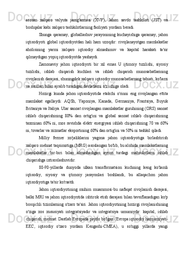 asosan   xalqaro   valyuta   jamg'armasi   (XVF),   Jahon   savdo   tashkiloti   (JST)   va
boshqalar kabi xalqaro tashkilotlarning faoliyati yordam beradi.
Shunga   qaramay,   globallashuv   jarayonining   kuchayishiga   qaramay,   jahon
iqtisodiyoti   global   iqtisodiyotdan   hali   ham   uzoqdir:   rivojlanayotgan   mamlakatlar
aholisining   yarmi   xalqaro   iqtisodiy   almashinuv   va   kapital   harakati   ta'sir
qilmaydigan yopiq iqtisodiyotda yashaydi.
Zamonaviy   jahon   iqtisodiyoti   bir   xil   emas.   U   ijtimoiy   tuzilishi,   siyosiy
tuzilishi,   ishlab   chiqarish   kuchlari   va   ishlab   chiqarish   munosabatlarining
rivojlanish darajasi, shuningdek xalqaro iqtisodiy munosabatlarning tabiati, ko'lami
va usullari bilan ajralib turadigan davlatlarni o'z ichiga oladi.
Hozirgi   kunda   jahon   iqtisodiyotida   etakchi   o'rinni   eng   rivojlangan   ettita
mamlakat   egallaydi:   AQSh,   Yaponiya,   Kanada,   Germaniya,   Frantsiya,   Buyuk
Britaniya va Italiya.   Ular sanoat rivojlangan mamlakatlar guruhining (ORS) sanoat
ishlab   chiqarishining   80%   dan   ortig'ini   va   global   sanoat   ishlab   chiqarishining
taxminan 60%  ni, mos ravishda  elektr energiyasi  ishlab chiqarishning 70 va 60%
ni, tovarlar va xizmatlar eksportining 60% dan ortig'ini va 50% ni tashkil qiladi.
Milliy   fermer   xo'jaliklarini   yagona   jahon   iqtisodiyotiga   birlashtirish
xalqaro mehnat taqsimotiga (MRG) asoslangan bo'lib, bu alohida mamlakatlarning
mamlakatlar   bir-biri   bilan   almashadigan   ayrim   turdagi   mahsulotlarni   ishlab
chiqarishga ixtisoslashuvidir.
80-90-yillarda   dunyoda   ulkan   transformatsion   kuchning   keng   ko'lamli
iqtisodiy,   siyosiy   va   ijtimoiy   jarayonlari   boshlandi,   bu   allaqachon   jahon
iqtisodiyotiga ta'sir ko'rsatdi.
Jahon   iqtisodiyotining   muhim   muammosi-bu   nafaqat   rivojlanish   darajasi,
balki MRI va jahon iqtisodiyotida ishtirok etish darajasi bilan tavsiflanadigan ko'p
bosqichli tizimlarning o'zaro ta'siri.   Jahon iqtisodiyotining hozirgi rivojlanishining
o'ziga   xos   xususiyati   integratsiyadir   va   integratsiya   umumiydir:   kapital,   ishlab
chiqarish, mehnat.   Dastlab Evropada paydo bo'lgan (Evropa iqtisodiy hamjamiyati-
EEC,   iqtisodiy   o'zaro   yordam   Kengashi-CMEA),   u   so'nggi   yillarda   yangi 