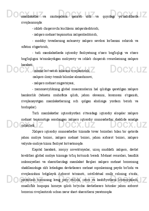 mamlakatlar   va   mintaqalarni   qamrab   oldi   va   quyidagi   yo'nalishlarda
rivojlanmoqda:
- ishlab chiqaruvchi kuchlarni xalqarolashtirish;
- xalqaro mehnat taqsimotini xalqarolashtirish;
-   moddiy   tovarlarning   an'anaviy   xalqaro   savdosi   ko'lamini   oshirish   va
sifatini o'zgartirish;
-   turli   mamlakatlarda   iqtisodiy   faoliyatning   o'zaro   bog'liqligi   va   o'zaro
bog'liqligini   ta'minlaydigan   moliyaviy   va   ishlab   chiqarish   resurslarining   xalqaro
harakati;
- xizmat ko'rsatish sohasini rivojlantirish;
-xalqaro ilmiy-texnik bilimlar almashinuvi;
- xalqaro mehnat migratsiyasi;
-   zamonaviylikning   global   muammolarini   hal   qilishga   qaratilgan   xalqaro
hamkorlik   (tabiatni   muhofaza   qilish,   jahon   okeanini,   kosmosni   o'rganish,
rivojlanayotgan   mamlakatlarning   och   qolgan   aholisiga   yordam   berish   va
boshqalar).
Turli   mamlakatlar   iqtisodiyotlari   o'rtasidagi   iqtisodiy   aloqalar   xalqaro
mehnat   taqsimotiga   asoslangan   xalqaro   iqtisodiy   munosabatlar   shaklida   amalga
oshiriladi.
Xalqaro   iqtisodiy   munosabatlar   tizimida   tovar   bozorlari   bilan   bir   qatorda
jahon   moliya   bozori,   xalqaro   mehnat   bozori,   jahon   axborot   bozori,   xalqaro
valyuta-moliya tizimi faoliyat ko'rsatmoqda.
Kapital   harakati,   xorijiy   investitsiyalar,   uzoq   muddatli   xalqaro,   davlat
kreditlari global moliya tizimiga to'liq ko'rinish beradi.   Mehnat  resurslari, bandlik
imkoniyatlari   va   sharoitlaridagi   mamlakat   farqlari   xalqaro   mehnat   bozorining
shakllanishiga   olib   keladigan   davlatlararo   mehnat   oqimlarining   paydo   bo'lishi   va
rivojlanishini   belgilaydi.   Axborot   ta'minoti,   intellektual   mulk   rolining   o'sishi,
patentlash   tizimining   keng   joriy   etilishi,   ixtiro   va   kashfiyotlarni   litsenziyalash,
mualliflik   huquqini   himoya   qilish   bo'yicha   davlatlararo   bitimlar   jahon   axborot
bozorini rivojlantirish uchun zarur shart-sharoitlarni yaratmoqda. 