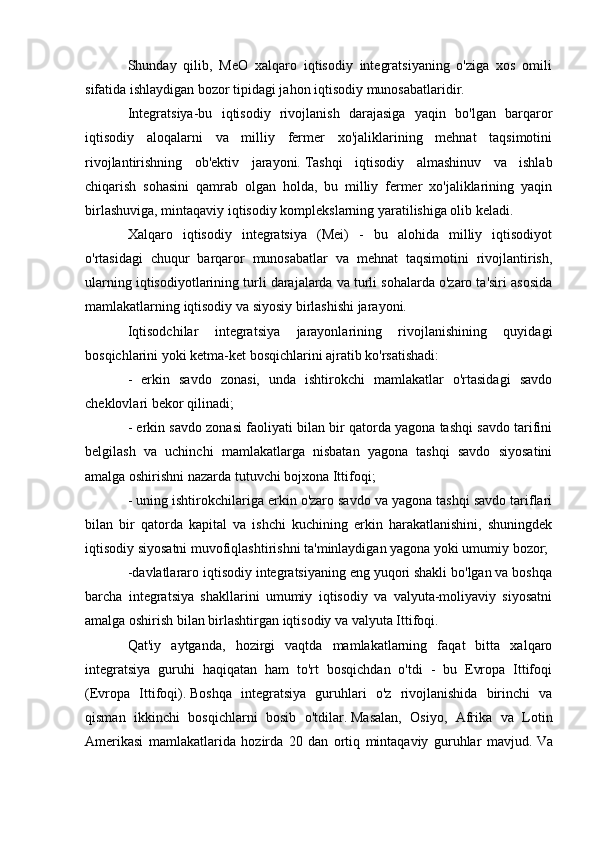 Shunday   qilib,   MeO   xalqaro   iqtisodiy   integratsiyaning   o'ziga   xos   omili
sifatida ishlaydigan bozor tipidagi jahon iqtisodiy munosabatlaridir.
Integratsiya-bu   iqtisodiy   rivojlanish   darajasiga   yaqin   bo'lgan   barqaror
iqtisodiy   aloqalarni   va   milliy   fermer   xo'jaliklarining   mehnat   taqsimotini
rivojlantirishning   ob'ektiv   jarayoni.   Tashqi   iqtisodiy   almashinuv   va   ishlab
chiqarish   sohasini   qamrab   olgan   holda,   bu   milliy   fermer   xo'jaliklarining   yaqin
birlashuviga, mintaqaviy iqtisodiy komplekslarning yaratilishiga olib keladi.
Xalqaro   iqtisodiy   integratsiya   (Mei)   -   bu   alohida   milliy   iqtisodiyot
o'rtasidagi   chuqur   barqaror   munosabatlar   va   mehnat   taqsimotini   rivojlantirish,
ularning iqtisodiyotlarining turli darajalarda va turli sohalarda o'zaro ta'siri asosida
mamlakatlarning iqtisodiy va siyosiy birlashishi jarayoni.
Iqtisodchilar   integratsiya   jarayonlarining   rivojlanishining   quyidagi
bosqichlarini yoki ketma-ket bosqichlarini ajratib ko'rsatishadi:
-   erkin   savdo   zonasi,   unda   ishtirokchi   mamlakatlar   o'rtasidagi   savdo
cheklovlari bekor qilinadi;
- erkin savdo zonasi faoliyati bilan bir qatorda yagona tashqi savdo tarifini
belgilash   va   uchinchi   mamlakatlarga   nisbatan   yagona   tashqi   savdo   siyosatini
amalga oshirishni nazarda tutuvchi bojxona Ittifoqi;
- uning ishtirokchilariga erkin o'zaro savdo va yagona tashqi savdo tariflari
bilan   bir   qatorda   kapital   va   ishchi   kuchining   erkin   harakatlanishini,   shuningdek
iqtisodiy siyosatni muvofiqlashtirishni ta'minlaydigan yagona yoki umumiy bozor;
-davlatlararo iqtisodiy integratsiyaning eng yuqori shakli bo'lgan va boshqa
barcha   integratsiya   shakllarini   umumiy   iqtisodiy   va   valyuta-moliyaviy   siyosatni
amalga oshirish bilan birlashtirgan iqtisodiy va valyuta Ittifoqi.
Qat'iy   aytganda,   hozirgi   vaqtda   mamlakatlarning   faqat   bitta   xalqaro
integratsiya   guruhi   haqiqatan   ham   to'rt   bosqichdan   o'tdi   -   bu   Evropa   Ittifoqi
(Evropa   Ittifoqi).   Boshqa   integratsiya   guruhlari   o'z   rivojlanishida   birinchi   va
qisman   ikkinchi   bosqichlarni   bosib   o'tdilar.   Masalan,   Osiyo,   Afrika   va   Lotin
Amerikasi   mamlakatlarida   hozirda   20   dan   ortiq   mintaqaviy   guruhlar   mavjud.   Va 