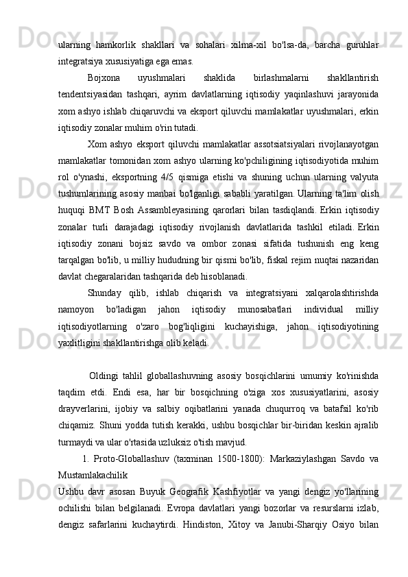 ularning   hamkorlik   shakllari   va   sohalari   xilma-xil   bo'lsa-da,   barcha   guruhlar
integratsiya xususiyatiga ega emas.
Bojxona   uyushmalari   shaklida   birlashmalarni   shakllantirish
tendentsiyasidan   tashqari,   ayrim   davlatlarning   iqtisodiy   yaqinlashuvi   jarayonida
xom ashyo ishlab chiqaruvchi va eksport qiluvchi mamlakatlar uyushmalari, erkin
iqtisodiy zonalar muhim o'rin tutadi.
Xom   ashyo   eksport   qiluvchi   mamlakatlar   assotsiatsiyalari   rivojlanayotgan
mamlakatlar tomonidan xom ashyo ularning ko'pchiligining iqtisodiyotida muhim
rol   o'ynashi,   eksportning   4/5   qismiga   etishi   va   shuning   uchun   ularning   valyuta
tushumlarining   asosiy   manbai   bo'lganligi   sababli   yaratilgan.   Ularning   ta'lim   olish
huquqi   BMT   Bosh   Assambleyasining   qarorlari   bilan   tasdiqlandi.   Erkin   iqtisodiy
zonalar   turli   darajadagi   iqtisodiy   rivojlanish   davlatlarida   tashkil   etiladi.   Erkin
iqtisodiy   zonani   bojsiz   savdo   va   ombor   zonasi   sifatida   tushunish   eng   keng
tarqalgan bo'lib, u milliy hududning bir qismi bo'lib, fiskal rejim nuqtai nazaridan
davlat chegaralaridan tashqarida deb hisoblanadi.
Shunday   qilib,   ishlab   chiqarish   va   integratsiyani   xalqarolashtirishda
namoyon   bo'ladigan   jahon   iqtisodiy   munosabatlari   individual   milliy
iqtisodiyotlarning   o'zaro   bog'liqligini   kuchayishiga,   jahon   iqtisodiyotining
yaxlitligini shakllantirishga olib keladi.
              Oldingi   tahlil   globallashuvning   asosiy   bosqichlarini   umumiy   ko'rinishda
taqdim   etdi.   Endi   esa,   har   bir   bosqichning   o'ziga   xos   xususiyatlarini,   asosiy
drayverlarini,   ijobiy   va   salbiy   oqibatlarini   yanada   chuqurroq   va   batafsil   ko'rib
chiqamiz.   Shuni   yodda  tutish   kerakki,   ushbu   bosqichlar   bir-biridan  keskin   ajralib
turmaydi va ular o'rtasida uzluksiz o'tish mavjud.
          1.   Proto-Globallashuv   (taxminan   1500-1800):   Markaziylashgan   Savdo   va
Mustamlakachilik
Ushbu   davr   asosan   Buyuk   Geografik   Kashfiyotlar   va   yangi   dengiz   yo'llarining
ochilishi   bilan   belgilanadi.   Evropa   davlatlari   yangi   bozorlar   va   resurslarni   izlab,
dengiz   safarlarini   kuchaytirdi.   Hindiston,   Xitoy   va   Janubi-Sharqiy   Osiyo   bilan 