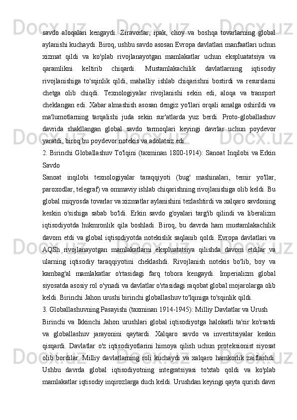 savdo   aloqalari   kengaydi.   Ziravorlar,   ipak,   choy   va   boshqa   tovarlarning   global
aylanishi kuchaydi. Biroq, ushbu savdo asosan Evropa davlatlari manfaatlari uchun
xizmat   qildi   va   ko'plab   rivojlanayotgan   mamlakatlar   uchun   ekspluatatsiya   va
qaramlikni   keltirib   chiqardi.   Mustamlakachilik   davlatlarning   iqtisodiy
rivojlanishiga   to'sqinlik   qildi,   mahalliy   ishlab   chiqarishni   bostirdi   va   resurslarni
chetga   olib   chiqdi.   Texnologiyalar   rivojlanishi   sekin   edi,   aloqa   va   transport
cheklangan edi. Xabar almashish asosan dengiz yo'llari orqali amalga oshirildi va
ma'lumotlarning   tarqalishi   juda   sekin   sur'atlarda   yuz   berdi.   Proto-globallashuv
davrida   shakllangan   global   savdo   tarmoqlari   keyingi   davrlar   uchun   poydevor
yaratdi, biroq bu poydevor notekis va adolatsiz edi.
2. Birinchi Globallashuv To'lqini (taxminan 1800-1914): Sanoat Inqilobi va Erkin
Savdo
Sanoat   inqilobi   texnologiyalar   taraqqiyoti   (bug'   mashinalari,   temir   yo'llar,
paroxodlar, telegraf) va ommaviy ishlab chiqarishning rivojlanishiga olib keldi. Bu
global miqyosda tovarlar va xizmatlar aylanishini tezlashtirdi va xalqaro savdoning
keskin   o'sishiga   sabab   bo'ldi.   Erkin   savdo   g'oyalari   targ'ib   qilindi   va   liberalizm
iqtisodiyotda   hukmronlik   qila   boshladi.   Biroq,   bu   davrda   ham   mustamlakachilik
davom etdi va global iqtisodiyotda notekislik saqlanib qoldi. Evropa davlatlari va
AQSh   rivojlanayotgan   mamlakatlarni   ekspluatatsiya   qilishda   davom   etdilar   va
ularning   iqtisodiy   taraqqiyotini   cheklashdi.   Rivojlanish   notekis   bo'lib,   boy   va
kambag'al   mamlakatlar   o'rtasidagi   farq   tobora   kengaydi.   Imperializm   global
siyosatda asosiy rol o'ynadi va davlatlar o'rtasidagi raqobat global mojarolarga olib
keldi. Birinchi Jahon urushi birinchi globallashuv to'lqiniga to'sqinlik qildi.
3. Globallashuvning Pasayishi (taxminan 1914-1945): Milliy Davlatlar va Urush
Birinchi   va   Ikkinchi   Jahon   urushlari   global   iqtisodiyotga   halokatli   ta'sir   ko'rsatdi
va   globallashuv   jarayonini   qaytardi.   Xalqaro   savdo   va   investitsiyalar   keskin
qisqardi.   Davlatlar   o'z   iqtisodiyotlarini   himoya   qilish   uchun   proteksionist   siyosat
olib   bordilar.   Milliy   davlatlarning   roli   kuchaydi   va   xalqaro   hamkorlik   zaiflashdi.
Ushbu   davrda   global   iqtisodiyotning   integratsiyasi   to'xtab   qoldi   va   ko'plab
mamlakatlar iqtisodiy inqirozlarga duch keldi. Urushdan keyingi qayta qurish davri 