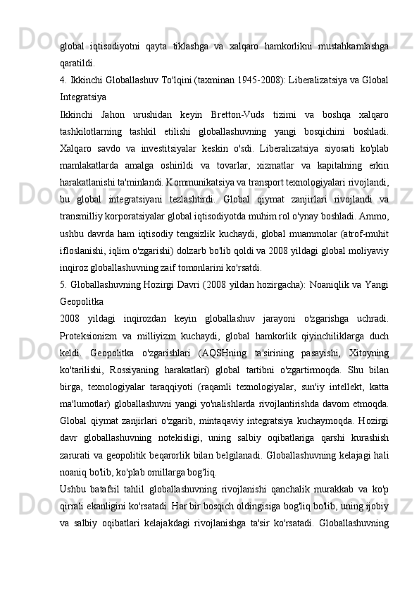 global   iqtisodiyotni   qayta   tiklashga   va   xalqaro   hamkorlikni   mustahkamlashga
qaratildi.
4. Ikkinchi Globallashuv To'lqini (taxminan 1945-2008): Liberalizatsiya va Global
Integratsiya
Ikkinchi   Jahon   urushidan   keyin   Bretton-Vuds   tizimi   va   boshqa   xalqaro
tashkilotlarning   tashkil   etilishi   globallashuvning   yangi   bosqichini   boshladi.
Xalqaro   savdo   va   investitsiyalar   keskin   o'sdi.   Liberalizatsiya   siyosati   ko'plab
mamlakatlarda   amalga   oshirildi   va   tovarlar,   xizmatlar   va   kapitalning   erkin
harakatlanishi ta'minlandi. Kommunikatsiya va transport texnologiyalari rivojlandi,
bu   global   integratsiyani   tezlashtirdi.   Global   qiymat   zanjirlari   rivojlandi   va
transmilliy korporatsiyalar global iqtisodiyotda muhim rol o'ynay boshladi. Ammo,
ushbu   davrda   ham   iqtisodiy   tengsizlik   kuchaydi,   global   muammolar   (atrof-muhit
ifloslanishi, iqlim o'zgarishi) dolzarb bo'lib qoldi va 2008 yildagi global moliyaviy
inqiroz globallashuvning zaif tomonlarini ko'rsatdi.
5. Globallashuvning Hozirgi Davri (2008 yildan hozirgacha): Noaniqlik va Yangi
Geopolitka
2008   yildagi   inqirozdan   keyin   globallashuv   jarayoni   o'zgarishga   uchradi.
Proteksionizm   va   milliyizm   kuchaydi,   global   hamkorlik   qiyinchiliklarga   duch
keldi.   Geopolitka   o'zgarishlari   (AQSHning   ta'sirining   pasayishi,   Xitoyning
ko'tarilishi,   Rossiyaning   harakatlari)   global   tartibni   o'zgartirmoqda.   Shu   bilan
birga,   texnologiyalar   taraqqiyoti   (raqamli   texnologiyalar,   sun'iy   intellekt,   katta
ma'lumotlar)  globallashuvni  yangi yo'nalishlarda rivojlantirishda davom  etmoqda.
Global   qiymat   zanjirlari   o'zgarib,   mintaqaviy   integratsiya   kuchaymoqda.   Hozirgi
davr   globallashuvning   notekisligi,   uning   salbiy   oqibatlariga   qarshi   kurashish
zarurati  va geopolitik beqarorlik bilan belgilanadi. Globallashuvning kelajagi  hali
noaniq bo'lib, ko'plab omillarga bog'liq.
Ushbu   batafsil   tahlil   globallashuvning   rivojlanishi   qanchalik   murakkab   va   ko'p
qirrali ekanligini ko'rsatadi. Har bir bosqich oldingisiga bog'liq bo'lib, uning ijobiy
va   salbiy   oqibatlari   kelajakdagi   rivojlanishga   ta'sir   ko'rsatadi.   Globallashuvning