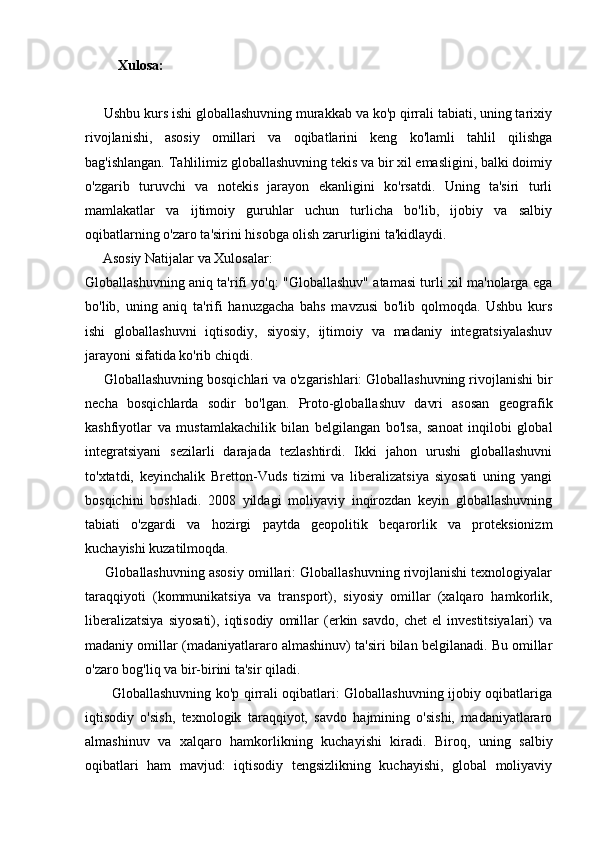 Xulosa:  
     Ushbu kurs ishi globallashuvning murakkab va ko'p qirrali tabiati, uning tarixiy
rivojlanishi,   asosiy   omillari   va   oqibatlarini   keng   ko'lamli   tahlil   qilishga
bag'ishlangan. Tahlilimiz globallashuvning tekis va bir xil emasligini, balki doimiy
o'zgarib   turuvchi   va   notekis   jarayon   ekanligini   ko'rsatdi.   Uning   ta'siri   turli
mamlakatlar   va   ijtimoiy   guruhlar   uchun   turlicha   bo'lib,   ijobiy   va   salbiy
oqibatlarning o'zaro ta'sirini hisobga olish zarurligini ta'kidlaydi.
     Asosiy Natijalar va Xulosalar:
Globallashuvning aniq ta'rifi yo'q: "Globallashuv" atamasi turli xil ma'nolarga ega
bo'lib,   uning   aniq   ta'rifi   hanuzgacha   bahs   mavzusi   bo'lib   qolmoqda.   Ushbu   kurs
ishi   globallashuvni   iqtisodiy,   siyosiy,   ijtimoiy   va   madaniy   integratsiyalashuv
jarayoni sifatida ko'rib chiqdi.
     Globallashuvning bosqichlari va o'zgarishlari: Globallashuvning rivojlanishi bir
necha   bosqichlarda   sodir   bo'lgan.   Proto-globallashuv   davri   asosan   geografik
kashfiyotlar   va   mustamlakachilik   bilan   belgilangan   bo'lsa,   sanoat   inqilobi   global
integratsiyani   sezilarli   darajada   tezlashtirdi.   Ikki   jahon   urushi   globallashuvni
to'xtatdi,   keyinchalik   Bretton-Vuds   tizimi   va   liberalizatsiya   siyosati   uning   yangi
bosqichini   boshladi.   2008   yildagi   moliyaviy   inqirozdan   keyin   globallashuvning
tabiati   o'zgardi   va   hozirgi   paytda   geopolitik   beqarorlik   va   proteksionizm
kuchayishi kuzatilmoqda. 
      Globallashuvning asosiy omillari: Globallashuvning rivojlanishi texnologiyalar
taraqqiyoti   (kommunikatsiya   va   transport),   siyosiy   omillar   (xalqaro   hamkorlik,
liberalizatsiya   siyosati),   iqtisodiy   omillar   (erkin  savdo,   chet   el   investitsiyalari)   va
madaniy omillar (madaniyatlararo almashinuv) ta'siri bilan belgilanadi. Bu omillar
o'zaro bog'liq va bir-birini ta'sir qiladi.
           Globallashuvning ko'p qirrali oqibatlari: Globallashuvning ijobiy oqibatlariga
iqtisodiy   o'sish,   texnologik   taraqqiyot,   savdo   hajmining   o'sishi,   madaniyatlararo
almashinuv   va   xalqaro   hamkorlikning   kuchayishi   kiradi.   Biroq,   uning   salbiy
oqibatlari   ham   mavjud:   iqtisodiy   tengsizlikning   kuchayishi,   global   moliyaviy