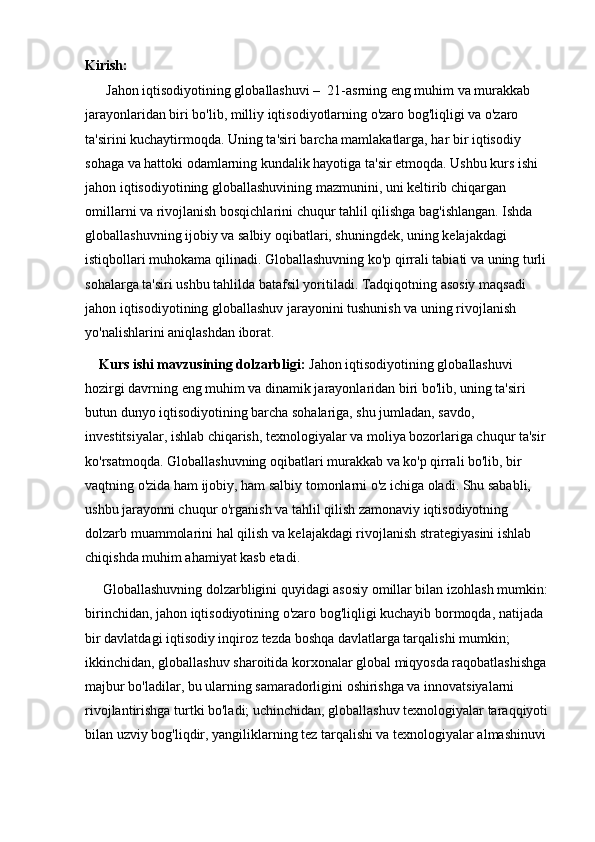 Kirish:
      Jahon iqtisodiyotining globallashuvi –  21-asrning eng muhim va murakkab 
jarayonlaridan biri bo'lib, milliy iqtisodiyotlarning o'zaro bog'liqligi va o'zaro 
ta'sirini kuchaytirmoqda. Uning ta'siri barcha mamlakatlarga, har bir iqtisodiy 
sohaga va hattoki odamlarning kundalik hayotiga ta'sir etmoqda. Ushbu kurs ishi 
jahon iqtisodiyotining globallashuvining mazmunini, uni keltirib chiqargan 
omillarni va rivojlanish bosqichlarini chuqur tahlil qilishga bag'ishlangan. Ishda 
globallashuvning ijobiy va salbiy oqibatlari, shuningdek, uning kelajakdagi 
istiqbollari muhokama qilinadi. Globallashuvning ko'p qirrali tabiati va uning turli 
sohalarga ta'siri ushbu tahlilda batafsil yoritiladi. Tadqiqotning asosiy maqsadi 
jahon iqtisodiyotining globallashuv jarayonini tushunish va uning rivojlanish 
yo'nalishlarini aniqlashdan iborat.
    Kurs ishi mavzusining dolzarbligi:  Jahon iqtisodiyotining globallashuvi 
hozirgi davrning eng muhim va dinamik jarayonlaridan biri bo'lib, uning ta'siri 
butun dunyo iqtisodiyotining barcha sohalariga, shu jumladan, savdo, 
investitsiyalar, ishlab chiqarish, texnologiyalar va moliya bozorlariga chuqur ta'sir 
ko'rsatmoqda. Globallashuvning oqibatlari murakkab va ko'p qirrali bo'lib, bir 
vaqtning o'zida ham ijobiy, ham salbiy tomonlarni o'z ichiga oladi. Shu sababli, 
ushbu jarayonni chuqur o'rganish va tahlil qilish zamonaviy iqtisodiyotning 
dolzarb muammolarini hal qilish va kelajakdagi rivojlanish strategiyasini ishlab 
chiqishda muhim ahamiyat kasb etadi.
     Globallashuvning dolzarbligini quyidagi asosiy omillar bilan izohlash mumkin: 
birinchidan, jahon iqtisodiyotining o'zaro bog'liqligi kuchayib bormoqda, natijada 
bir davlatdagi iqtisodiy inqiroz tezda boshqa davlatlarga tarqalishi mumkin; 
ikkinchidan, globallashuv sharoitida korxonalar global miqyosda raqobatlashishga 
majbur bo'ladilar, bu ularning samaradorligini oshirishga va innovatsiyalarni 
rivojlantirishga turtki bo'ladi; uchinchidan, globallashuv texnologiyalar taraqqiyoti 
bilan uzviy bog'liqdir, yangiliklarning tez tarqalishi va texnologiyalar almashinuvi  