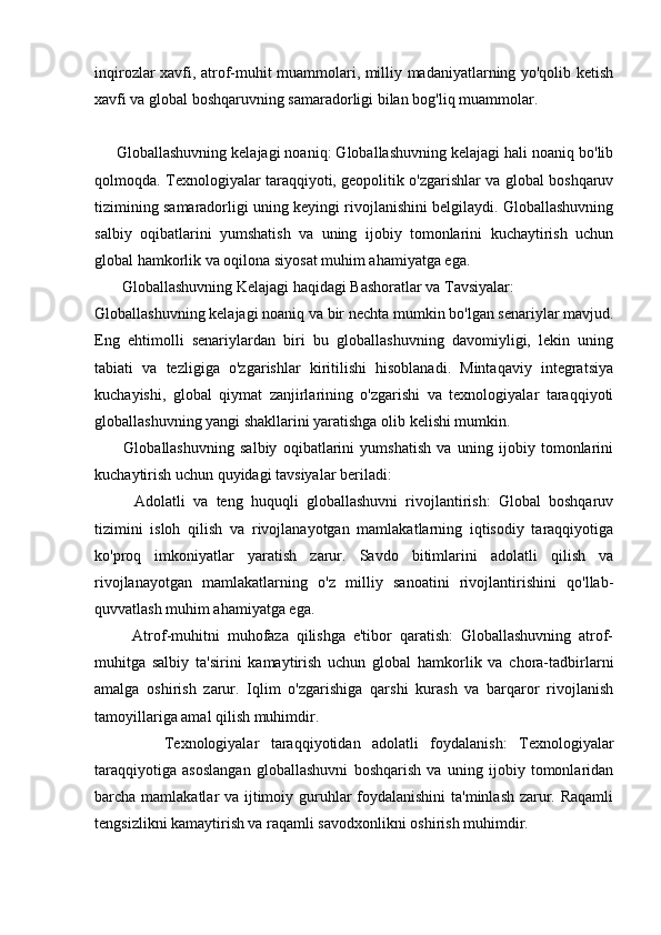 inqirozlar xavfi, atrof-muhit muammolari, milliy madaniyatlarning yo'qolib ketish
xavfi va global boshqaruvning samaradorligi bilan bog'liq muammolar.
     Globallashuvning kelajagi noaniq: Globallashuvning kelajagi hali noaniq bo'lib
qolmoqda. Texnologiyalar taraqqiyoti, geopolitik o'zgarishlar va global boshqaruv
tizimining samaradorligi uning keyingi rivojlanishini belgilaydi. Globallashuvning
salbiy   oqibatlarini   yumshatish   va   uning   ijobiy   tomonlarini   kuchaytirish   uchun
global hamkorlik va oqilona siyosat muhim ahamiyatga ega. 
       Globallashuvning Kelajagi haqidagi Bashoratlar va Tavsiyalar:
Globallashuvning kelajagi noaniq va bir nechta mumkin bo'lgan senariylar mavjud.
Eng   ehtimolli   senariylardan   biri   bu   globallashuvning   davomiyligi,   lekin   uning
tabiati   va   tezligiga   o'zgarishlar   kiritilishi   hisoblanadi.   Mintaqaviy   integratsiya
kuchayishi,   global   qiymat   zanjirlarining   o'zgarishi   va   texnologiyalar   taraqqiyoti
globallashuvning yangi shakllarini yaratishga olib kelishi mumkin.
          Globallashuvning   salbiy   oqibatlarini   yumshatish   va   uning   ijobiy   tomonlarini
kuchaytirish uchun quyidagi tavsiyalar beriladi:
          Adolatli   va   teng   huquqli   globallashuvni   rivojlantirish:   Global   boshqaruv
tizimini   isloh   qilish   va   rivojlanayotgan   mamlakatlarning   iqtisodiy   taraqqiyotiga
ko'proq   imkoniyatlar   yaratish   zarur.   Savdo   bitimlarini   adolatli   qilish   va
rivojlanayotgan   mamlakatlarning   o'z   milliy   sanoatini   rivojlantirishini   qo'llab-
quvvatlash muhim ahamiyatga ega.
          Atrof-muhitni   muhofaza   qilishga   e'tibor   qaratish:   Globallashuvning   atrof-
muhitga   salbiy   ta'sirini   kamaytirish   uchun   global   hamkorlik   va   chora-tadbirlarni
amalga   oshirish   zarur.   Iqlim   o'zgarishiga   qarshi   kurash   va   barqaror   rivojlanish
tamoyillariga amal qilish muhimdir.
            Texnologiyalar   taraqqiyotidan   adolatli   foydalanish:   Texnologiyalar
taraqqiyotiga   asoslangan   globallashuvni   boshqarish   va   uning   ijobiy   tomonlaridan
barcha mamlakatlar va ijtimoiy guruhlar foydalanishini  ta'minlash zarur. Raqamli
tengsizlikni kamaytirish va raqamli savodxonlikni oshirish muhimdir. 