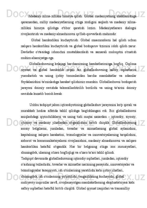             Madaniy   xilma-xillikni   himoya   qilish:   Global   madaniyatning   shakllanishiga
qaramasdan,   milliy   madaniyatlarning   o'ziga   xosligini   saqlash   va   madaniy   xilma-
xillikni   himoya   qilishga   e'tibor   qaratish   lozim.   Madaniyatlararo   dialogni
rivojlantirish va madaniy almashinuvni qo'llab-quvvatlash muhimdir.
            Global   hamkorlikni   kuchaytirish:   Global   muammolarni   hal   qilish   uchun
xalqaro   hamkorlikni   kuchaytirish   va   global   boshqaruv   tizimini   isloh   qilish   zarur.
Davlatlar   o'rtasidagi   ishonchni   mustahkamlash   va   samarali   muloqotni   o'rnatish
muhim ahamiyatga ega.
            Globallashuvning   kelajagi   barchamizning   harakatlarimizga   bog'liq.   Oqilona
siyosat   va   global   hamkorlik   orqali   biz   globallashuvning   salbiy   oqibatlarini
yumshatish   va   uning   ijobiy   tomonlaridan   barcha   mamlakatlar   va   odamlar
foydalanishini ta'minlashga harakat qilishimiz mumkin. Globallashuvni boshqarish
jarayoni   doimiy   ravishda   takomillashtirilib   borilishi   va   uning   ta'sirini   doimiy
ravishda kuzatib borish kerak.
 
           Ushbu tadqiqot jahon iqtisodiyotining globallashuv jarayonini ko'p qirrali va
murakkab   hodisa   sifatida   tahlil   qilishga   bag'ishlangan   edi.   Biz   globallashuvni
aniqlashdagi   qiyinchiliklarni   va   uning   turli   nuqtai   nazardan   –   iqtisodiy,   siyosiy,
ijtimoiy   va   madaniy   jihatlardan   o'rganilishini   ko'rib   chiqdik.   Globallashuvning
asosiy   belgilarini,   jumladan,   tovarlar   va   xizmatlarning   global   aylanishini,
kapitalning   xalqaro   harakatini,   texnologiyalar   va   innovatsiyalarning   tarqalishini,
axborot   va   kommunikatsiyalarni   rivojlanishini,   madaniy   almashinuvni   va   xalqaro
hamkorlikni   batafsil   o'rgandik.   Har   bir   belgining   o'ziga   xos   xususiyatlari,
shuningdek, ularning o'zaro bog'liqligi va o'zaro ta'siri tahlil qilindi.
Tadqiqot davomida globallashuvning iqtisodiy oqibatlari, jumladan, iqtisodiy 
o'sishning tezlashishi, tovarlar va xizmatlar narxining pasayishi, innovatsiyalar va 
texnologiyalar taraqqiyoti, ish o'rinlarining yaratilishi kabi ijobiy jihatlari, 
shuningdek, ish o'rinlarining yo'qotilishi, tengsizlikning kuchayishi, global 
moliyaviy inqirozlar xavfi, rivojlanayotgan mamlakatlarning ekspluatatsiyasi kabi 
salbiy oqibatlari batafsil ko'rib chiqildi.  Global qiymat zanjirlari va transmilliy  