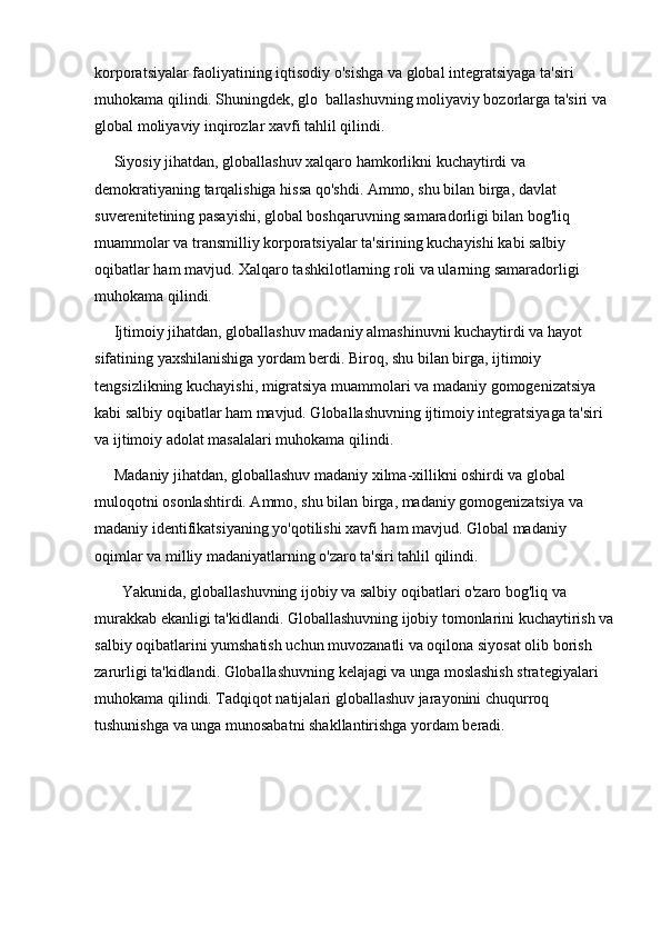 korporatsiyalar faoliyatining iqtisodiy o'sishga va global integratsiyaga ta'siri 
muhokama qilindi. Shuningdek, glo  ballashuvning moliyaviy bozorlarga ta'siri va 
global moliyaviy inqirozlar xavfi tahlil qilindi.
     Siyosiy jihatdan, globallashuv xalqaro hamkorlikni kuchaytirdi va 
demokratiyaning tarqalishiga hissa qo'shdi. Ammo, shu bilan birga, davlat 
suverenitetining pasayishi, global boshqaruvning samaradorligi bilan bog'liq 
muammolar va transmilliy korporatsiyalar ta'sirining kuchayishi kabi salbiy 
oqibatlar ham mavjud. Xalqaro tashkilotlarning roli va ularning samaradorligi 
muhokama qilindi.
     Ijtimoiy jihatdan, globallashuv madaniy almashinuvni kuchaytirdi va hayot 
sifatining yaxshilanishiga yordam berdi. Biroq, shu bilan birga, ijtimoiy 
tengsizlikning kuchayishi, migratsiya muammolari va madaniy gomogenizatsiya 
kabi salbiy oqibatlar ham mavjud. Globallashuvning ijtimoiy integratsiyaga ta'siri 
va ijtimoiy adolat masalalari muhokama qilindi.
     Madaniy jihatdan, globallashuv madaniy xilma-xillikni oshirdi va global 
muloqotni osonlashtirdi. Ammo, shu bilan birga, madaniy gomogenizatsiya va 
madaniy identifikatsiyaning yo'qotilishi xavfi ham mavjud. Global madaniy 
oqimlar va milliy madaniyatlarning o'zaro ta'siri tahlil qilindi.
       Yakunida, globallashuvning ijobiy va salbiy oqibatlari o'zaro bog'liq va 
murakkab ekanligi ta'kidlandi. Globallashuvning ijobiy tomonlarini kuchaytirish va
salbiy oqibatlarini yumshatish uchun muvozanatli va oqilona siyosat olib borish 
zarurligi ta'kidlandi. Globallashuvning kelajagi va unga moslashish strategiyalari 
muhokama qilindi. Tadqiqot natijalari globallashuv jarayonini chuqurroq 
tushunishga va unga munosabatni shakllantirishga yordam beradi. 