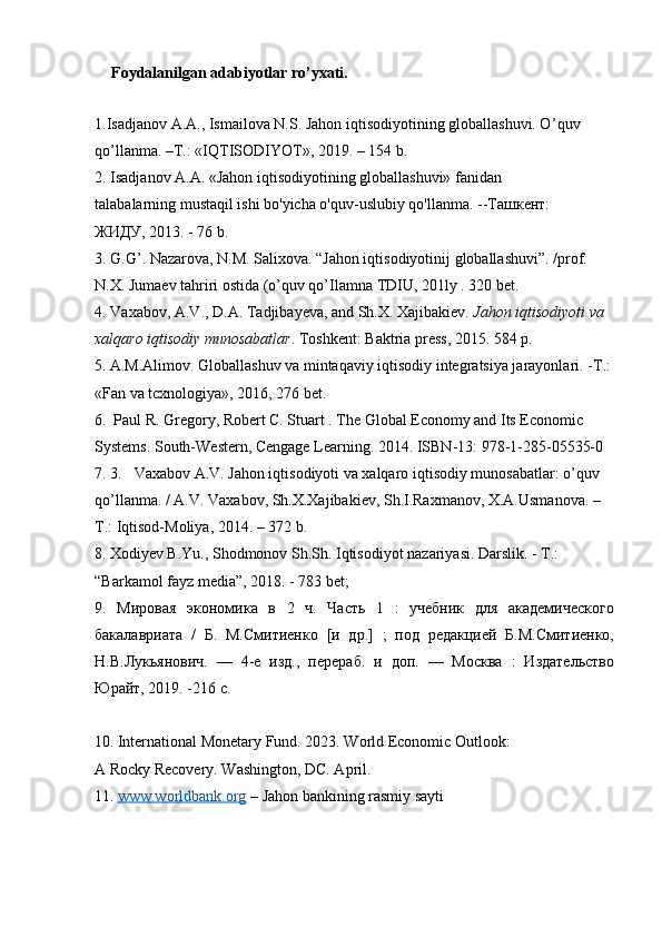       Foydalanilgan adabiyotlar ro’yxati.
1.Isadjanov A.A., Ismailova N.S. Jahon iqtisodiyotining globallashuvi. O ’ quv 
qo ’ llanma. –T.: «IQTISODIYOT», 2019. – 154 b.
2. Isadjanov A.A. «Jahon iqtisodiyotining globallashuvi» fanidan
talabalarning mustaqil ishi bo'yicha o'quv-uslubiy qo'llanma. --Ташкент:
ЖИДУ, 2013. - 76 b.
3. G.G’. Nazarova, N.M. Salixova. “Jahon iqtisodiyotinij globallashuvi”. /prof. 
N.X. Jumaev tahriri ostida (o’quv qo’Ilamna TDIU, 201ly . 320 bet.
4.   Vaxabov, A.V., D.A. Tadjibayeva, and Sh.X. Xajibakiev.   Jahon iqtisodiyoti va 
xalqaro iqtisodiy munosabatlar .  Toshkent: Baktria press, 2015. 584 p.
5.   A.M.Alimov. Globallashuv va mintaqaviy iqtisodiy integratsiya jarayonlari. - Т .: 
«Fan va tcxnologiya», 2016, 276 bet.
6.    Paul R. Gregory, Robert C. Stuart . The Global Economy and Its Economic 
Systems. South-Western, Cengage Learning. 2014. ISBN-13: 978-1-285-05535-0
7.   3. Vaxabov A.V. Jahon iqtisodiyoti va xalqaro iqtisodiy munosabatlar: o’quv 
qo’llanma. / A.V. Vaxabov, Sh.X.Xajibakiev, Sh.I.Raxmanov, X.A.Usmanova. –
Т.: Iqtisod-Moliya, 2014. – 372 b.
8.   Xodiyev B.Yu., Shodmonov Sh.Sh. Iqtisodiyot nazariyasi. Darslik. - Т.: 
“Barkamol fayz media”, 2018. - 783 bet;
9.   Мировая   экономика   в   2   ч.   Часть   1   :   учебник   для   академического
бакалавриата   /   Б.   М.Смитиенко   [и   др.]   ;   под   редакцией   Б.М.Смитиенко,
Н.В.Лукьянович.   —   4-е   изд.,   перераб.   и   доп.   —   Москва   :   Издательство
Юрайт, 2019. -216 с.
10.   International Monetary Fund. 2023. World Economic Outlook:
A Rocky Recovery. Washington, DC. April.
11.   www.worldbank.org  –  Jahon bankining  rasmiy sayti 