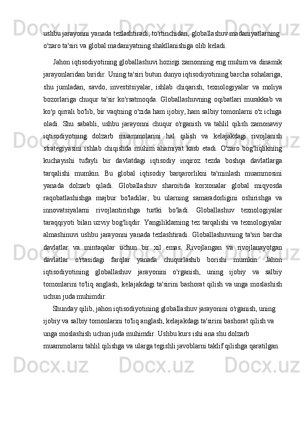 ushbu jarayonni yanada tezlashtiradi; to'rtinchidan, globallashuv madaniyatlarning 
o'zaro ta'siri va global madaniyatning shakllanishiga olib keladi.
      Jahon iqtisodiyotining globallashuvi hozirgi zamonning eng muhim va dinamik
jarayonlaridan biridir. Uning ta'siri butun dunyo iqtisodiyotining barcha sohalariga,
shu   jumladan,   savdo,   investitsiyalar,   ishlab   chiqarish,   texnologiyalar   va   moliya
bozorlariga   chuqur   ta'sir   ko'rsatmoqda.   Globallashuvning   oqibatlari   murakkab   va
ko'p qirrali bo'lib, bir vaqtning o'zida ham ijobiy, ham salbiy tomonlarni o'z ichiga
oladi.   Shu   sababli,   ushbu   jarayonni   chuqur   o'rganish   va   tahlil   qilish   zamonaviy
iqtisodiyotning   dolzarb   muammolarini   hal   qilish   va   kelajakdagi   rivojlanish
strategiyasini   ishlab   chiqishda   muhim   ahamiyat   kasb   etadi.   O'zaro   bog'liqlikning
kuchayishi   tufayli   bir   davlatdagi   iqtisodiy   inqiroz   tezda   boshqa   davlatlarga
tarqalishi   mumkin.   Bu   global   iqtisodiy   barqarorlikni   ta'minlash   muammosini
yanada   dolzarb   qiladi.   Globallashuv   sharoitida   korxonalar   global   miqyosda
raqobatlashishga   majbur   bo'ladilar,   bu   ularning   samaradorligini   oshirishga   va
innovatsiyalarni   rivojlantirishga   turtki   bo'ladi.   Globallashuv   texnologiyalar
taraqqiyoti  bilan uzviy bog'liqdir. Yangiliklarning tez tarqalishi  va texnologiyalar
almashinuvi  ushbu jarayonni  yanada tezlashtiradi. Globallashuvning ta'siri  barcha
davlatlar   va   mintaqalar   uchun   bir   xil   emas.   Rivojlangan   va   rivojlanayotgan
davlatlar   o'rtasidagi   farqlar   yanada   chuqurlashib   borishi   mumkin.   Jahon
iqtisodiyotining   globallashuv   jarayonini   o'rganish,   uning   ijobiy   va   salbiy
tomonlarini to'liq anglash, kelajakdagi ta'sirini bashorat qilish va unga moslashish
uchun juda muhimdir.
      Shunday qilib, jahon iqtisodiyotining globallashuv jarayonini o'rganish, uning 
ijobiy va salbiy tomonlarini to'liq anglash, kelajakdagi ta'sirini bashorat qilish va 
unga moslashish uchun juda muhimdir. Ushbu kurs ishi ana shu dolzarb 
muammolarni tahlil qilishga va ularga tegishli javoblarni taklif qilishga qaratilgan. 