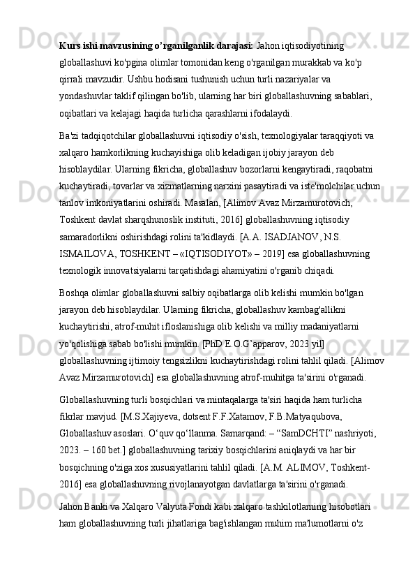 Kurs ishi mavzusining o’rganilganlik darajasi:  Jahon iqtisodiyotining 
globallashuvi ko'pgina olimlar tomonidan keng o'rganilgan murakkab va ko'p 
qirrali mavzudir. Ushbu hodisani tushunish uchun turli nazariyalar va 
yondashuvlar taklif qilingan bo'lib, ularning har biri globallashuvning sabablari, 
oqibatlari va kelajagi haqida turlicha qarashlarni ifodalaydi.
Ba'zi tadqiqotchilar globallashuvni iqtisodiy o'sish, texnologiyalar taraqqiyoti va 
xalqaro hamkorlikning kuchayishiga olib keladigan ijobiy jarayon deb 
hisoblaydilar. Ularning fikricha, globallashuv bozorlarni kengaytiradi, raqobatni 
kuchaytiradi, tovarlar va xizmatlarning narxini pasaytiradi va iste'molchilar uchun 
tanlov imkoniyatlarini oshiradi. Masalan, [Alimov Avaz Mirzamurotovich, 
Toshkent davlat sharqshunoslik i n stituti, 2016] globallashuvning iqtisodiy 
samaradorlikni oshirishdagi rolini ta'kidlaydi. [A.A. ISADJANOV, N.S. 
ISMAILOVA, TOSHKENT – «IQTISODIYOT» – 2019] esa globallashuvning 
texnologik innovatsiyalarni tarqatishdagi ahamiyatini o'rganib chiqadi.
Boshqa olimlar globallashuvni salbiy oqibatlarga olib kelishi mumkin bo'lgan 
jarayon deb hisoblaydilar. Ularning fikricha, globallashuv kambag'allikni 
kuchaytirishi, atrof-muhit ifloslanishiga olib kelishi va milliy madaniyatlarni 
yo'qolishiga sabab bo'lishi mumkin. [PhD E.O.G’apparov, 2023 yil] 
globallashuvning ijtimoiy tengsizlikni kuchaytirishdagi rolini tahlil qiladi. [Alimov
Avaz Mirzamurotovich] esa globallashuvning atrof-muhitga ta'sirini o'rganadi.
Globallashuvning turli bosqichlari va mintaqalarga ta'siri haqida ham turlicha 
fikrlar mavjud. [M.S.Xajiyeva,   dotsent F.F.Xatamov,   F.B.Matyaqubova, 
Globallashuv asoslari. O‘quv qo‘llanma. Samarqand: – “SamDCHTI” nashriyoti, 
2023. – 160 bet.] globallashuvning tarixiy bosqichlarini aniqlaydi va har bir 
bosqichning o'ziga xos xususiyatlarini tahlil qiladi. [A.M. ALIMOV, Toshkent-
2016] esa globallashuvning rivojlanayotgan davlatlarga ta'sirini o'rganadi.
Jahon Banki va Xalqaro Valyuta Fondi kabi xalqaro tashkilotlarning hisobotlari 
ham globallashuvning turli jihatlariga bag'ishlangan muhim ma'lumotlarni o'z  