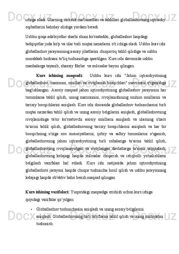 ichiga oladi. Ularning statistik ma'lumotlari va tahlillari globallashuvning iqtisodiy 
oqibatlarini baholay olishga yordam beradi.
Ushbu qisqa adabiyotlar sharhi shuni ko'rsatadiki, globallashuv haqidagi 
tadqiqotlar juda ko'p va ular turli nuqtai nazarlarni o'z ichiga oladi. Ushbu kurs ishi
globallashuv jarayonining asosiy jihatlarini chuqurroq tahlil qilishga va ushbu 
murakkab hodisani to'liq tushunishga qaratilgan. Kurs ishi davomida ushbu 
manbalarga tayanib, shaxsiy fikrlar  va xulosalar bayon qilingan.
Kurs   ishining   maqsadi:     Ushbu   kurs   ishi   "Jahon   iqtisodiyotining
globallashuvi: mazmuni, omillari va rivojlanish bosqichlari" mavzusini o'rganishga
bag'ishlangan.   Asosiy   maqsad   jahon   iqtisodiyotining   globallashuv   jarayonini   har
tomonlama   tahlil   qilish,   uning   mazmunini,   rivojlanishining   muhim   omillarini   va
tarixiy bosqichlarini aniqlash. Kurs ishi doirasida globallashuv tushunchasini turli
nuqtai nazardan tahlil qilish va uning asosiy belgilarini aniqlash, globallashuvning
rivojlanishiga   ta'sir   ko'rsatuvchi   asosiy   omillarni   aniqlash   va   ularning   o'zaro
ta'sirini   tahlil   qilish,   globallashuvning   tarixiy   bosqichlarini   aniqlash   va   har   bir
bosqichning   o'ziga   xos   xususiyatlarini,   ijobiy   va   salbiy   tomonlarini   o'rganish,
globallashuvning   jahon   iqtisodiyotining   turli   sohalariga   ta'sirini   tahlil   qilish,
globallashuvning   rivojlanayotgan   va   rivojlangan   davlatlarga   ta'sirini   taqqoslash,
globallashuvning   kelajagi   haqida   xulosalar   chiqarish   va   istiqbolli   yo'nalishlarni
belgilash   vazifalari   hal   etiladi.   Kurs   ishi   natijasida   jahon   iqtisodiyotining
globallashuvi jarayoni haqida chuqur tushuncha hosil qilish va ushbu jarayonning
kelajagi haqida ob'ektiv baho berish maqsad qilingan.
Kurs ishining vazifalari:  Yuqoridagi maqsadga erishish uchun kurs ishiga 
quyidagi vazifalar qo’yilgan:
 Globallashuv tushunchasini aniqlash va uning asosiy belgilarini 
aniqlash:   Globallashuvning turli ta'riflarini tahlil qilish va uning mohiyatini 
tushunish. 