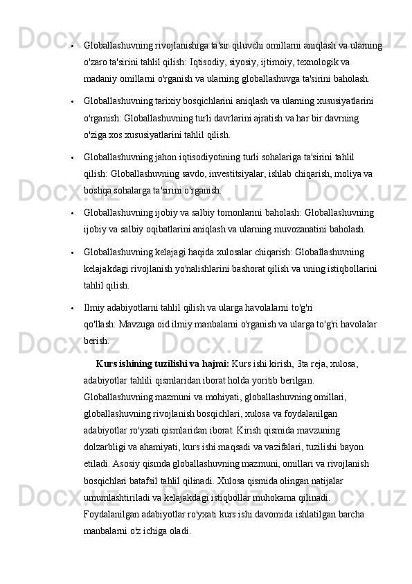  Globallashuvning rivojlanishiga ta'sir qiluvchi omillarni aniqlash va ularning
o'zaro ta'sirini tahlil qilish:   Iqtisodiy, siyosiy, ijtimoiy, texnologik va 
madaniy omillarni o'rganish va ularning globallashuvga ta'sirini baholash.
 Globallashuvning tarixiy bosqichlarini aniqlash va ularning xususiyatlarini 
o'rganish:   Globallashuvning turli davrlarini ajratish va har bir davrning 
o'ziga xos xususiyatlarini tahlil qilish.
 Globallashuvning jahon iqtisodiyotining turli sohalariga ta'sirini tahlil 
qilish:   Globallashuvning savdo, investitsiyalar, ishlab chiqarish, moliya va 
boshqa sohalarga ta'sirini o'rganish.
 Globallashuvning ijobiy va salbiy tomonlarini baholash:   Globallashuvning 
ijobiy va salbiy oqibatlarini aniqlash va ularning muvozanatini baholash.
 Globallashuvning kelajagi haqida xulosalar chiqarish:   Globallashuvning 
kelajakdagi rivojlanish yo'nalishlarini bashorat qilish va uning istiqbollarini 
tahlil qilish.
 Ilmiy adabiyotlarni tahlil qilish va ularga havolalarni to'g'ri 
qo'llash:   Mavzuga oid ilmiy manbalarni o'rganish va ularga to'g'ri havolalar 
berish. 
      Kurs ishining tuzilishi va hajmi:  Kurs ishi kirish,  3ta reja, xulosa, 
adabiyotlar tahlili  qismlaridan iborat holda yoritib berilgan. 
G loballashuvning mazmuni va mohiyati, globallashuvning omillari, 
globallashuvning rivojlanish bosqichlari, xulosa va foydalanilgan 
adabiyotlar ro'yxati qismlaridan iborat. Kirish qismida mavzuning 
dolzarbligi va ahamiyati, kurs ishi maqsadi va vazifalari, tuzilishi bayon 
etiladi. Asosiy qismda globallashuvning mazmuni, omillari va rivojlanish 
bosqichlari batafsil tahlil qilinadi. Xulosa qismida olingan natijalar 
umumlashtiriladi va kelajakdagi istiqbollar muhokama qilinadi. 
Foydalanilgan adabiyotlar ro'yxati kurs ishi davomida ishlatilgan barcha 
manbalarni o'z ichiga oladi. 