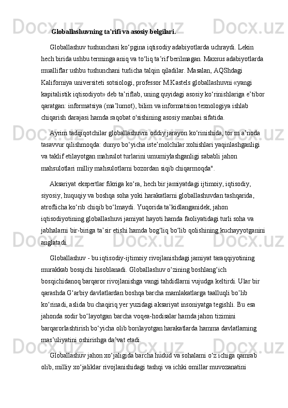      Globallashuvning ta'rifi va asosiy belgilari.
     Globallashuv tushunchasi ko‘pgina iqtisodiy adabiyotlarda uchraydi. Lekin 
hech birida ushbu terminga aniq va to‘liq ta’rif berilmagan. Maxsus adabiyotlarda 
mualliflar ushbu tushunchani turlicha talqin qiladilar. Masalan, AQShdagi 
Kaliforniya universiteti sotsiologi, professor M.Kastels globallashuvni «yangi 
kapitalistik iqtisodiyot» deb ta’riflab, uning quyidagi asosiy ko‘rinishlariga e’tibor 
qaratgan: informatsiya (ma’lumot), bilim va informatsion texnologiya ishlab 
chiqarish darajasi hamda raqobat o'sishining asosiy manbai sifatida. 
     Ayrim tadqiqotchilar globallashuvni oddiy jarayon ko‘rinishida, tor m a’noda 
tasavvur qilishmoqda: dunyo bo‘yicha iste’molchilar xohishlari yaqinlashganligi 
va taklif etilayotgan mahsulot turlarini umumiylashganligi sababli jahon 
mahsulotlari milliy mahsulotlarni bozordan siqib chiqarmoqda".
     Aksariyat ekspertlar fikriga ko‘ra, hech bir jamiyatdagi ijtimoiy, iqtisodiy, 
siyosiy, huquqiy va boshqa soha yoki harakatlarni globallashuvdan tashqarida, 
atroflicha ko‘rib chiqib bo‘lmaydi. Yuqorida ta’kidlanganidek, jahon 
iqtisodiyotining globallashuvi jamiyat hayoti hamda faoliyatidagi turli soha va 
jabhalarni bir-biriga ta’sir etishi hamda bog‘liq bo‘lib qolishining kuchayyotganini 
anglatadi. 
     Globallashuv - bu iqtisodiy-ijtimoiy rivojlanishdagi jamiyat taraqqiyotining 
murakkab bosqichi hisoblanadi. Globallashuv o‘zining boshlang‘ich 
bosqichidanoq barqaror rivojlanishga vangi tahdidlarni vujudga keltirdi. Ular bir 
qarashda G‘arbiy davlatlardan boshqa barcha mamlakatlarga taalluqli bo’lib 
ko‘rinadi, aslida bu chaqiriq yer yuzidagi aksariyat insoniyatga tegishli. Bu esa 
jahonda sodir bo‘layotgan barcha voqea-hodisalar hamda jahon tizimini 
barqarorlashtirish bo‘yicha olib borilayotgan harakatlarda hamma davlatlarning 
mas’uliyatini oshirishga da’vat etadi. 
     Globallashuv jahon xo‘jaligida barcha hudud va sohalami o‘z ichiga qamrab 
olib, milliy xo‘jaliklar rivojlanishidagi tashqi va ichki omillar muvozanatini  