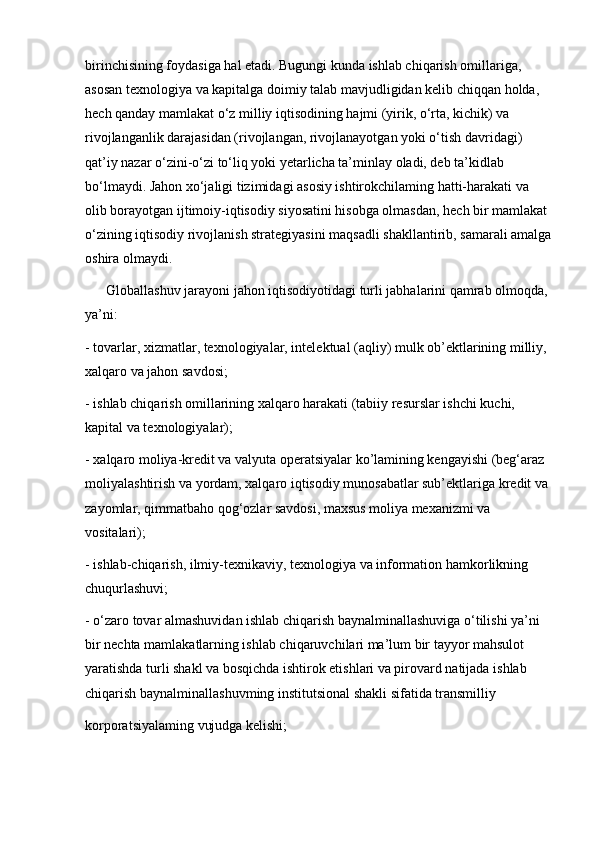 birinchisining foydasiga hal etadi. Bugungi kunda ishlab chiqarish omillariga, 
asosan texnologiya va kapitalga doimiy talab mavjudligidan kelib chiqqan holda, 
hech qanday mamlakat o‘z milliy iqtisodining hajmi (yirik, o‘rta, kichik) va 
rivojlanganlik darajasidan (rivojlangan, rivojlanayotgan yoki o‘tish davridagi) 
qat’iy nazar o‘zini-o‘zi to‘liq yoki yetarlicha ta’minlay oladi, deb ta’kidlab 
bo‘lmaydi. Jahon xo‘jaligi tizimidagi asosiy ishtirokchilaming hatti-harakati va 
olib borayotgan ijtimoiy-iqtisodiy siyosatini hisobga olmasdan, hech bir mamlakat 
o‘zining iqtisodiy rivojlanish strategiyasini maqsadli shakllantirib, samarali amalga
oshira olmaydi. 
      Globallashuv jarayoni jahon iqtisodiyotidagi turli jabhalarini qamrab olmoqda, 
ya’ni:
- tovarlar, xizmatlar, texnologiyalar, intelektual (aqliy) mulk ob’ektlarining milliy, 
xalqaro va jahon savdosi;
- ishlab chiqarish omillarining xalqaro harakati (tabiiy resurslar ishchi kuchi, 
kapital va texnologiyalar);
- xalqaro moliya-kredit va valyuta operatsiyalar ko’lamining kengayishi (beg‘araz 
moliyalashtirish va yordam, xalqaro iqtisodiy munosabatlar sub’ektlariga kredit va 
zayomlar, qimmatbaho qog‘ozlar savdosi, maxsus moliya mexanizmi va 
vositalari);
- ishlab-chiqarish, ilmiy-texnikaviy, texnologiya va information hamkorlikning 
chuqurlashuvi;
- o‘zaro tovar almashuvidan ishlab chiqarish baynalminallashuviga o‘tilishi ya’ni 
bir nechta mamlakatlarning ishlab chiqaruvchilari ma’lum bir tayyor mahsulot 
yaratishda turli shakl va bosqichda ishtirok etishlari va pirovard natijada ishlab 
chiqarish baynalminallashuvming institutsional shakli sifatida transmilliy
korporatsiyalaming vujudga kelishi; 