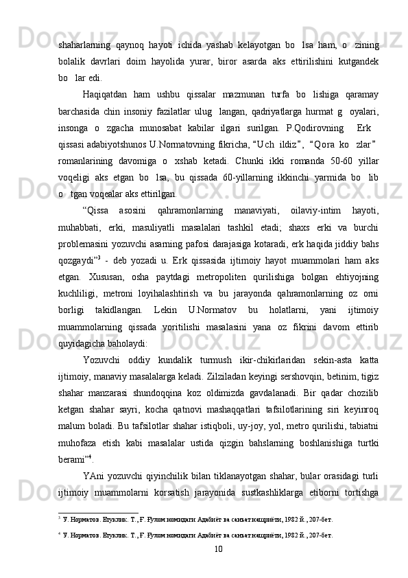 shaharlarning   qaynoq   hayoti   ichida   yashab   kelayotgan   bo lsa   ham,   o zining 
bolalik   davrlari   doim   hayolida   yurar,   biror   asarda   aks   ettirilishini   kutgandek
bo lar edi.	

Haqiqatdan   ham   ushbu   qissalar   mazmunan   turfa   bo lishiga   qaramay	

barchasida   chin   insoniy   fazilatlar   ulug langan,   qadriyatlarga   hurmat   g oyalari,	
 
insonga   o zgacha   munosabat   kabilar   ilgari   surilgan.   P.Qodirovning   Erk	
  
qissasi adabiyotshunos U.Normatovning fikricha,  U c h  ildiz ,   Q o r a  ko zlar	
   	
romanlarining   davomiga   o xshab   ketadi.   Chunki   ikki   romanda   50-60   yillar	

voqeligi   aks   etgan   bo lsa,   bu   qissada   60-yillarning   ikkinchi   yarmida   bo lib	
 
o tgan voqealar aks ettirilgan	
 .
“ Qissa   asosini   qahramonlarning   manaviyati,   oilaviy-intim   hayoti,	

muhabbati,   erki,   masuliyatli   masalalari   tashkil   etadi;   shaxs   erki   va   burchi	

problemasini yozuvchi asarning pafosi darajasiga kotaradi, erk haqida jiddiy bahs	

qozgaydi	
  ” 3
  -   deb   yozadi   u.   Erk   qissasida   ijtimoiy   hayot   muammolari   ham   aks	 
etgan.   Xususan,   osha   paytdagi   metropoliten   qurilishiga   bolgan   ehtiyojning	
 
kuchliligi,   metroni   loyihalashtirish   va   bu   jarayonda   qahramonlarning   oz   orni	
 
borligi   takidlangan.   Lekin   U.Normatov   bu   holatlarni,   yani   ijtimoiy	
 
muammolarning   qissada   yoritilishi   masalasini   yana   oz   fikrini   davom   ettirib	

quyidagicha baholaydi:
Yozuvchi   oddiy   kundalik   turmush   ikir-chikirlaridan   sekin-asta   katta	

ijtimoiy, manaviy masalalarga keladi. Zilziladan keyingi sershovqin, betinim, tigiz	
 
shahar   manzarasi   shundoqqina   koz   oldimizda   gavdalanadi.   Bir   qadar   chozilib	
 
ketgan   shahar   sayri,   kocha   qatnovi   mashaqqatlari   tafsilotlarining   siri   keyinroq	

malum boladi. Bu tafsilotlar shahar  istiqboli, uy-joy, yol, metro qurilishi, tabiatni	
  
muhofaza   etish   kabi   masalalar   ustida   qizgin   bahslarning   boshlanishiga   turtki	

berami ” 4
.
YAni   yozuvchi   qiyinchilik   bilan   tiklanayotgan   shahar,   bular   orasidagi   turli	

ijtimoiy   muammolarni   korsatish   jarayonida   sustkashliklarga   etiborni   tortishga	
 
3
  У. Норматов. Етуклик. Т., Ғ. Ғулом номидаги Адабиёт ва санъат нашриёти, 1982 й., 207-бет.
4
  У. Норматов. Етуклик. Т., Ғ. Ғулом номидаги Адабиёт ва санъат нашриёти, 1982 й., 207-бет.
10 