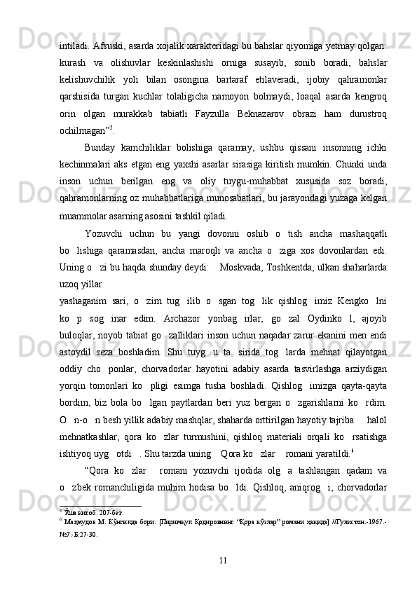 intiladi. Afsuski, asarda xojalik xarakteridagi bu bahslar qiyomiga yetmay qolgan: 
kurash   va   olishuvlar   keskinlashishi   orniga   susayib,   sonib   boradi,   bahslar	
 
kelishuvchilik   yoli   bilan   osongina   bartaraf   etilaveradi,   ijobiy   qahramonlar	
  
qarshisida   turgan   kuchlar   tolaligicha   namoyon   bolmaydi,   loaqal   asarda   kengroq	
 
orin   olgan   murakkab   tabiatli   Fayzulla   Beknazarov   obrazi   ham   durustroq	

ochilmagan ” 5
.
Bunday   kamchiliklar   bolishiga   qaramay,   ushbu   qissani   insonning   ichki	

kechinmalari   aks   etgan   eng   yaxshi   asarlar   sirasiga   kiritish   mumkin.  Chunki   unda
inson   uchun   berilgan   eng   va   oliy   tuygu-muhabbat   xususida   soz   boradi,	
 
qahramonlarning oz muhabbatlariga munosabatlari, bu jarayondagi yuzaga kelgan	

muammolar asarning asosini tashkil qiladi .
Yozuvchi   uchun   bu   yangi   dovonni   oshib   o tish   ancha   mashaqqatli	

bo lishiga   qaramasdan,   ancha   maroqli   va   ancha   o ziga   xos   dovonlardan   edi.	
 
Uning o zi bu haqda shunday deydi:  Moskvada, Toshkentda, ulkan shaharlarda	
 
uzoq yillar
yashaganim   sari,   o zim   tug ilib   o sgan   tog lik   qishlog imiz   Kengko lni	
     
ko p   sog inar   edim.   Archazor   yonbag irlar,   go zal   Oydinko l,   ajoyib	
    
buloqlar, noyob tabiat  go zalliklari  inson  uchun naqadar  zarur  ekanini  men  endi	

astoydil   seza   boshladim.   Shu   tuyg u   ta sirida   tog larda   mehnat   qilayotgan	
  
oddiy   cho ponlar,   chorvadorlar   hayotini   adabiy   asarda   tasvirlashga   arziydigan	

yorqin   tomonlari   ko pligi   esimga   tusha   boshladi.   Qishlog imizga   qayta-qayta	
 
bordim,   biz   bola   bo lgan   paytlardan   beri   yuz   bergan   o zgarishlarni   ko rdim.
  
O n-o n besh yillik adabiy mashqlar, shaharda orttirilgan hayotiy tajriba   halol	
  
mehnatkashlar,   qora   ko zlar   turmushini,   qishloq   materiali   orqali   ko rsatishga	
 
ishtiyoq uyg otdi . Shu tarzda uning  Qora ko zlar  romani yaratildi.	
     6
“Qora   ko zlar   romani   yozuvchi   ijodida   olg a   tashlangan   qadam   va	
  
o zbek   romanchiligida   muhim   hodisa   bo ldi.   Qishloq,   aniqrog i,   chorvadorlar	
  
5
 Ўша китоб. 207-бет.
6
  Маҳмудов   М.  Кўнгилда  бори:   [Пиримқул  Қодировнинг  “Қора  кўзлар”  романи   ҳақида]   //Гулистон.-1967.-
№7.-Б.27-30.
11 