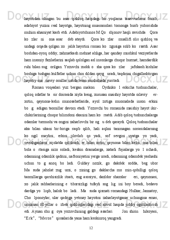 hayotidan   olingan   bu   asar   qishloq   haqidagi   bir   yoqlama   tasavvurlarni   buzib,
adabiyot   yuzini   real   hayotga,   hayotning   muammolari   tomonga   burib   yuborishda
muhim ahamiyat kasb etdi. Adabiyotshunos M.Qo shjonov haqli ravishda  Qora 
ko zlar ni   ona   asar   deb   ataydi.   Qora   ko zlar   muallifi   olis   qishloq   va	
      
undagi orqada qolgan xo jalik hayotini roman ko zgusiga solib ko rsatdi. Asar	
  
boshdan-oyoq oddiy, zahmatkash mehnat ahliga, har qanday mushkul vaziyatlarda
ham insoniy fazilatlarini saqlab qololgan asl insonlarga chuqur hurmat, hamdardlik
ruhi  bilan sug orilgan. Yozuvchi  xuddi o sha qora ko zlar    jafokash kishilar	
   
boshiga tushgan kulfatlar uchun chin dildan qayg uradi, taqdirini chigallashtirgan	

hayotiy-ma naviy omillar ustida teran mushohada yuritadi.	

Roman   voqealari   yuz   bergan   makon     Oydinko l   eskicha   tushunchalar,	
 
qoloq odatlar ta sir  doirasida xiyla keng, xususan maishiy hayotda oilaviy   er-	
 
xotin,   qaynona-kelin   munosabatlarida,   ayol   zotiga   muomalada   inson   erkini
bo g adigan   taomillar   davom   etadi.   Yozuvchi   bu   romanida   maishiy   hayot   ikir-	
 
chikirlarining chuqur bilimdoni ekanini ham ko rsatdi. Adib qoloq tushunchalarga	

odamlar turmushi va ongini zaharlovchi bir og u deb qaraydi. Qoloq tushunchalar

aka   bilan   ukani   bir-biriga   raqib   qilib,   hali   aqlini   tanimagan   norasidalarning
ko ngil   maylini,   erkini   jilovlab   qo yadi,   sof   sevgini   uyatga   yo yadi,	
  
sevishganlarni   xijolatda   qoldiradi,   er   bilan   xotin,   qaynona   bilan   kelin,   ona   bilan
bola   o rtasiga   nizo   soladi,   keskin   dramalarga,   xatarli   fojialarga   yo l   ochadi,	
 
odamning odamlik qadrini, nafsoniyatini yerga uradi, odamning odamdek yashashi
uchun   to g anoq   bo ladi.   Gulday   nozik,   go dakdek   sodda,   beg ubor	
    
Ma suda   jaholat   zug umi,   o zining   go daklarcha   mo min-qobilligi   qoloq	
    
taomillarga   qarshisizlik   itoati,   eng   asosiysi,   daxldor   shaxslar     eri,   qaynonasi,	

xo jalik   rahbarlarining   e tiborsizligi   tufayli   sog lig ini   boy   beradi,   bedavo	
   
dardga yo liqib, halok bo ladi... Ma suda qismati romandagi Hulkar, Jannatoy,	
  
Cho lponoylar,   ular   qadriga   yetmay   hayotini   zaharlayotganar   uchungina   emas,	

umuman   60-yillar   o zbek   qishloqlaridagi   real   ahvol   haqida   jiddiy   ogohlantirish	

edi.   Aynan   shu   g oya   yozuvchining   galdagi   asarlari     Jon   shirin   hikoyasi,	
   
E r k ,   M e r os  qissalarida yana ham keskinroq yangradi.	
   
12 