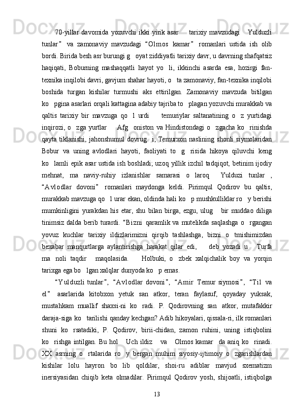 70-yillar   davomida   yozuvchi   ikki   yirik  asar     tarixiy  mavzudagi   Yulduzli 
tunlar   va   zamonaviy   mavzudagi   O l m os   kamar   romanlari   ustida   ish   olib	
  
bordi. Birida besh asr burungi g oyat ziddiyatli tarixiy davr, u davrning shafqatsiz	

haqiqati,   Boburning   mashaqqatli   hayot   yo li,   ikkinchi   asarda   esa,   hozirgi   fan-	

texnika inqilobi davri, gavjum shahar hayoti, o ta zamonaviy, fan-texnika inqilobi	

boshida   turgan   kishilar   turmushi   aks   ettirilgan.   Zamonaviy   mavzuda   bitilgan
ko pgina asarlari orqali kattagina adabiy tajriba to plagan yozuvchi murakkab va	
 
qaltis   tarixiy   bir   mavzuga   qo l   urdi     temuriylar   saltanatining   o z   yurtidagi	
  
inqirozi,   o zga   yurtlar     Afg oniston   va   Hindistondagi   o zgacha   ko rinishda	
    
qayta tiklanishi, jahonshumul  dovrug i, Temurxon naslining shonli  siymolaridan	

Bobur   va   uning   avlodlari   hayoti,   faoliyati   to g risida   hikoya   qiluvchi   keng	
 
ko lamli epik asar  ustida ish boshladi;  uzoq yillik izchil  tadqiqot, betinim  ijodiy	

mehnat,   ma naviy-ruhiy   izlanishlar   samarasi   o laroq   Yulduzi   tunlar ,	
   
A v l odlar   dovoni   romanlari   maydonga   keldi.   Pirimqul   Qodirov   bu   qaltis,	
 
murakkab mavzuga qo l urar ekan, oldinda hali ko p mushkulliklar ro y berishi	
  
mumkinligini   yurakdan   his   etar,   shu   bilan   birga,   ezgu,   ulug   bir   muddao   diliga	

tinimsiz  dalda berib turardi.  B i zni  qaramlik va mutelikda saqlashga  o rgangan	
	
yovuz   kuchlar   tarixiy   ildizlarimizni   qirqib   tashlashga,   bizni   o tmishimizdan	

bexabar   manqurtlarga   aylantirishga   harakat   qilar   edi,     deb   yozadi   u   Turfa	
 
ma noli   taqdir   maqolasida.     Holbuki,   o zbek   xalqichalik   boy   va   yorqin	
   
tarixga ega bo lgan xalqlar dunyoda ko p emas.	
 
Y u l duzli   tunlar ,   A v l odlar   dovoni ,   A m i r   Temur   siymosi ,   T i l   va	
      
el   asarlarida   kitobxon   yetuk   san atkor,   teran   faylasuf,   qoyaday   yuksak,	
	
mustahkam   muallif   shaxsi-ni   ko radi.   P.   Qodirovning   san atkor,   mutafakkir	
 
daraja-siga ko tarilishi qanday kechgan? Adib hikoyalari, qissala-ri, ilk romanlari	

shuni   ko rsatadiki,   P.   Qodirov,   birii-chidan,   zamon   ruhini,   uning   istiqbolini	

ko rishga   intilgan.   Bu   hol   Uch   ildiz   va   Olmos   kamar da  aniq   ko rinadi.	
     
XX   asrning   o rtalarida   ro y   bergan   muhim   siyosiy-ijtimoiy   o zgarishlardan	
  
kishilar   lolu   hayron   bo lib   qoldilar,   shoi-ru   adiblar   mavjud   sxematizm	

inersiyasidan   chiqib   keta   olmadilar.   Pirimqul   Qodirov   yosh,   shijoatli,   istiqbolga
13 