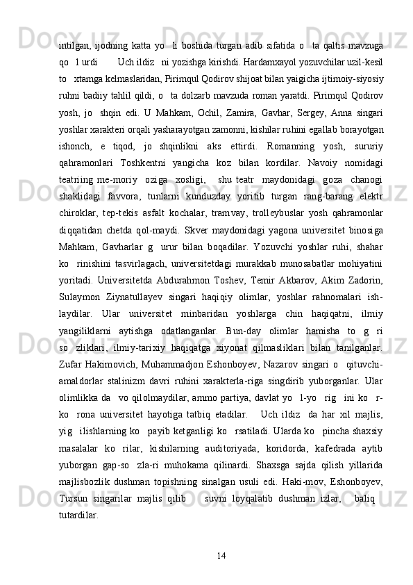 intilgan,   ijodning   katta   yo li   boshida   turgan   adib   sifati da   o ta   qaltis   mavzuga	
qo l urdi    Uch ildiz ni yozishga kirishdi. Hardamxayol yozuvchilar uzil-kesil	
   
to xtamga kelmaslaridan, Pirimqul Qodirov shijoat bilan yaigicha ij
 timoiy-siyosiy
ruhni   badiiy  tahlil   qildi,   o ta  dolzarb   mavzuda   roman   yaratdi.  Pirimqul   Qodirov	

yosh,   jo shqin   edi.   U   Mahkam,   Ochil,   Zamira,   Gavhar,   Sergey,   Anna   singari	

yoshlar xarakteri orqali yasharayotgan zamonni, kishilar ru hini egallab borayotgan
ishonch,   e tiqod,   jo shqinlikni  	
  aks   ettirdi.   Romanning   yosh,   sururiy
qahramonlari   Toshkentni   yangicha   koz   bilan   kordilar.   Navoiy   nomidagi	
 
teatriing   me-moriy     oziga     xosligi,       shu   teatr     maydonidagi     goza     chanogi	
    
shaklidagi   favvora,   tunlarni   kunduzday   yoritib   turgan   rang-barang   elektr
chiroklar,   tep-tekis   asfalt   kochalar,   tram	
 vay,   trolleybuslar   yosh   qahramonlar
diqqatidan   chetda   qol-maydi.   Skver   maydonidagi   yagona   universitet   binosiga
Mah kam,   Gavharlar   g urur   bilan   boqadilar.   Yozuvchi   yoshlar   ruhi,   shahar	

ko rinishini   tasvirlagach,   universitetdagi   murakkab   munosabatlar   mohiyatini	

yoritadi.   Universitetda   Abdurahmon   Toshev,   Temir   Akbarov,   Akim   Zadorin,
Sulaymon   Ziynatullayev   singari   haqiqiy   olimlar,   yoshlar   rahnomalari   ish-
laydilar.   Ular   universitet   minbaridan   yoshlarga   chin   haqiqatni,   ilmiy
yangiliklarni   aytishga   odatlanganlar.   Bun-day   olimlar   hamisha   to g ri	
 
so zliklari,   ilmiy-tarixiy   haqiqatga   xiyonat   qilmasliklari   bilan   tanilganlar.	

Zufar   Hakimovich,   Muhammadjon   Eshonboyev,   Nazarov   singari   o qituvchi-	

amaldorlar   stalinizm   davri   ruhini   xarakterla-riga   singdirib   yuborganlar.   Ular
olimlikka da vo qilolmaydilar, ammo partiya, davlat yo l-yo rig ini ko r-	
    
ko rona   universitet   hayotiga   tatbiq   etadilar.   Uch   ildiz da   har   xil   majlis,	
  
yig ilishlarning ko payib ketganligi ko rsatiladi. Ularda ko pincha shaxsiy
   
masalalar   ko rilar,   kishilarning   auditoriyada,   koridorda,   kafedrada   aytib	

yuborgan   gap-so zla-ri   muhokama   qilinardi.   Shaxsga   sajda   qilish   yillarida	

majlisbozlik   dushman   topishning   sinalgan   usuli   edi.   Haki-mov,   Eshonboyev,
Tursun   singarilar   majlis   qilib     suvni   loyqalatib   dushman   izlar,   baliq	
  
tutardilar.
14 