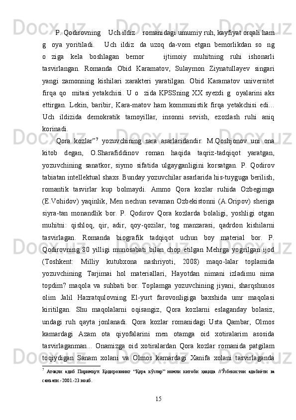 P. Qodirovning  Uch ildiz  romanidagi umumiy ruh, kayfiyat orqali ham 
g oya   yoritiladi.   Uch   ildiz da   uzoq   da-vom   etgan   bemorlikdan   so ng	
   
o ziga   kela   boshlagan   bemor     ijtimoiy   muhitning   ruhi   ishonarli
 
tasvirlangan.   Romanda   Obid   Karamatov,   Sulaymon   Ziynatullayev   singari
yangi   zamonning   kishilari   xarakteri   yaratilgan.   Obid   Karamatov   universitet
firqa   qo mitasi   yetakchisi.   U   o zida   KPSSning   XX   syezdi   g oyalarini   aks	
  
ettirgan.   Lekin,   baribir,   Kara-matov   ham   kommunistik   firqa   yetakchisi   edi...
Uch   ildizida   demokratik   tamoyillar,   insonni   sevish,   ezozlash   ruhi   aniq	
  
korinadi.	

Qora   kozlar	
  ” 7
  yozuvchining   sara   asarlaridandir.   M.Qoshjonov   uni   ona	
kitob   degan,   O.Sharafiddinov   roman   haqida   taqriz-tadqiqot   yaratgan,
yozuvchining   sanatkor,   siymo   sifatida   ulgayganligini   korsatgan.   P.   Qodirov	
  
tabiatan intellektual shaxs. Bunday yozuvchilar asarlarida his-tuyguga berilish,	

romantik   tasvirlar   kup   bolmaydi.   Ammo   Qora   kozlar   ruhida   Ozbegimga	
      
(E.Vohidov)   yaqinlik,   Men   nechun   sevaman   Ozbekistonni   (A.Oripov)   sheriga	
   
siyra-tan   monandlik   bor.   P.   Qodirov   Qora   kozlarda   bolaligi,   yoshligi   otgan	
   
muhitni:   qishloq,   qir,   adir,   qoy-qozilar,   tog   manzarasi,   qadrdon   kishilarni	
  
tasvirlagan.   Romanda   bio grafik   tadqiqot   uchun   boy   material   bor.   P.
Qodirovning   80   yilligi   munosabati   bilan   chop   etilgan   Mehrga   yogrilgan   ijod	
   
(Toshkent:   Milliy   kutubxona   nashriyoti,   2008)   maqo-lalar   toplamida	

yozuvchining   Tarjimai   hol   materiallari,   Hayotdan   nimani   izladimu   nima	
  
topdim?   maqola   va   suhbati   bor.   Toplamga   yozuvchining   jiyani,   sharqshunos	
 
olim   Jalil   Hazratqulovning   El-yurt   farovonligiga   baxshida   umr   maqolasi	
 
kiritilgan.   Shu   maqolalarni   oqisangiz,   Qora   kozlarni   eslaganday   bolasiz,
    
undagi   ruh   qayta   jonlanadi.   Qora   kozlar   romanidagi   Usta   Qambar,   Olmos
   
kamardagi   Azam   ota   qiyofalarini   men   otamga   oid   xotiralarim   asosida	
 
tasvirlaganman...   Onamizga   oid   xotiralardan   Qora   kozlar   romanida   patgilam	
  
toqiydigan   Sanam   xolani   va   Olmos   kamardagi   Xanifa   xolani   tasvirlaganda	
  
7
  Атоқли   адиб   Пиримқул   Қодировнинг   “ Қ ора   кўзлар ”   номли   китоби   ҳақида   // Ўзбекистон   адабиёти   ва
санъати .-2001.-23  нояб .
15 