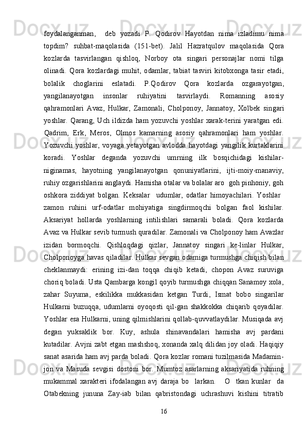 foydalanganman,     deb   yozadi   P.   Qodirov   Hayotdan   nima   izladimu   nima  
topdim?   suhbat-maqolasida   (151-bet).   Ja	
 lil   Hazratqulov   maqolasida   Qora	
kozlarda   tasvirlangan   qishloq,   Norboy   ota   singari   personajlar   nomi   tilga	
 
olinadi.   Qora   kozlardagi   muhit,   odamlar,   tabiat   tasviri   kitobxonga   tasir   etadi,	
   
bolalik   choglarini   eslatadi.   P.Qo	
 dirov   Qora   kozlarda   ozgarayotgan,	   
yangilanayotgan   insonlar   ruhiyatini   tasvirlaydi.   Romanning   asosiy
qahramonlari   Avaz,   Hulkar,   Zamonali,   Cholponoy,   Jannatoy,   Xolbek   sin
 gari
yoshlar.   Qarang,   Uch   ildizda   ham   yozuvchi   yoshlar   xarak-terini   yaratgan   edi.	
 
Qadrim,   Erk,   Meros,   Olmos   kamarning   asosiy   qahramonlari   ham   yoshlar.	
       
Yozuvchi   yoshlar,   voyaga   yetayotgan   avlodda   hayotdagi   yangilik   kurtaklarini
koradi.   Yoshlar   deganda   yozuvchi   umrning   ilk   bosqichidagi   kishilar-	

niginamas,   hayotning   yangilanayotgan   qonuniyatlarini,   ijti-moiy-manaviy,	

ruhiy ozgarishlarini anglaydi. Hamisha otalar va bolalar aro  goh pinhoniy, goh	
 
oshkora   ziddiyat   bolgan.   Keksalar     udumlar,   odatlar   himoyachilari.   Yoshlar  	
  
zamon   ruhini   urf-odatlar   mohiyatiga   singdirmoqchi   bolgan   faol   kishilar.	

Aksariyat   hollarda   yoshlarning   intilishlari   samarali   boladi.   Qora   kozlarda
   
Avaz va Hulkar sevib turmush quradilar. Zamonali va Cholponoy ham Avazlar

izidan   bormoqchi.   Qishloqdagi   qizlar,   Jannatoy   singari   ke-linlar   Hulkar,
Cholponoyga havas  qiladilar. Hulkar  sevgan  odamiga turmushga  chiqish bilan	

cheklanmaydi:   erining   izi-dan   toqqa   chiqib   ketadi,   chopon   Avaz   suruviga	

choriq boladi. Usta Qambarga kongil qoyib turmushga chiqqan Sanamoy xola,	
   
zahar   Suyuma,   eskilikka   mukkasidan   ketgan   Turdi,   Ismat   bobo   singarilar
Hulkarni   buzuqqa,   udumlarni   oyoqosti   qil-gan   shakkokka   chiqarib   qoyadilar.	

Yoshlar esa Hulkarni, uning qilmishlarini qollab-quvvatlaydilar. Musiqada   avj	
  
degan   yuksaklik   bor.   Kuy,   ashula   shinavandalari   hamisha   avj   pardani
kutadilar.  Avjni zabt  etgan mashshoq, xonanda xalq dilidan joy oladi. Haqiqiy	
 
sanat asarida ham avj parda boladi.  Qora kozlar  romani tuzilmasida Madamin-	
    
jon   va   Masuda   sevgisi   dostoni   bor.  	
 Mumtoz   asarlarning   aksariyatida   ruhning
mukammal   xarakteri   ifodalangan   avj   daraja   bo larkan.   O tkan   kunlar da	
   
Otabekning   jununa   Zay-iab   bilan   qabristondagi   uchrashuvi   kishini   titratib
16 